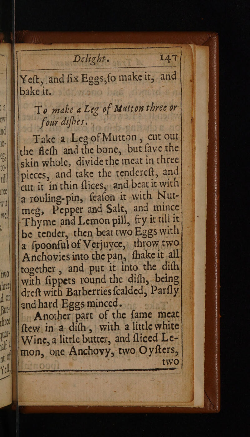 | Yeft, and fix Eges,fo make it, and H bake ic. Te make a Leg of Mutton three or four difhes. . Take a: Leg of Mutton, cut out Hlche eth and the bone, but fave the *\ Hiskin whole, divide the meat in three i) Alpieces, and take the tendereft, and laut it in thin flices, and beat it with ‘| fa rouling-pin, feafon it with Nut- Ji meg, Pepper and Salt, and mince I) Thyme and Lemon pill, fry it ullit li be tender, then beat two Eggs with ia {poonful of Verjuyce,: throw two. | Anchovies into the pan, fhake tt.all jitogether, and put it into. the dith, | ! with fippets round the difh, being | dreft with Barberries fcalded, Parfly \}/and hard Eggs minced. - i Another part of the fame meat Wi Rew in.a.dith,, with a little white §) Wine, a little butter, and fliced Le- mon, one Anchovy, two Oyfters,