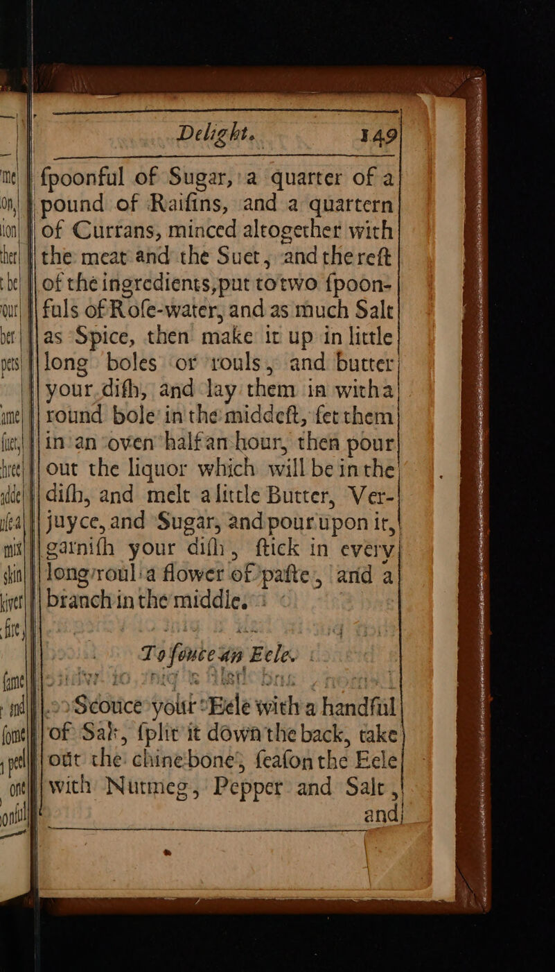 Delight. 4.49 me | HRpdonfil of Sugar,:a quarter of a |} pound of Raifins, and a quartern | of Currans, minced altogether with het| | the: meat-and the Suet, ‘and thereft ‘| of the ingredients,put torwo {poon- I fuls of Role-water, and as much Salt jas Spice, then make it up in little |\long boles or ‘rouls, and butter; : your difh, and lay them ia witha || round bole’ in the: middeft, fet them }|in-an ‘oven’ halfan-hour, then pour jout the liquor which will be inthe | difh, and mele alittle Butter, Ver- juyce, and Sugar, and pour upon it,| i y}garnifh your dif, ftick in every) in | long’ roul:a flower of pafte, ard a | branch in the ig 3 | aides volt: Bele witha handfiil fof Sak &gt; tplit it down'the back, take out the: chine bone’ feafon the Eele with Nutmeg, Pepper and Salt ,| d —_—_