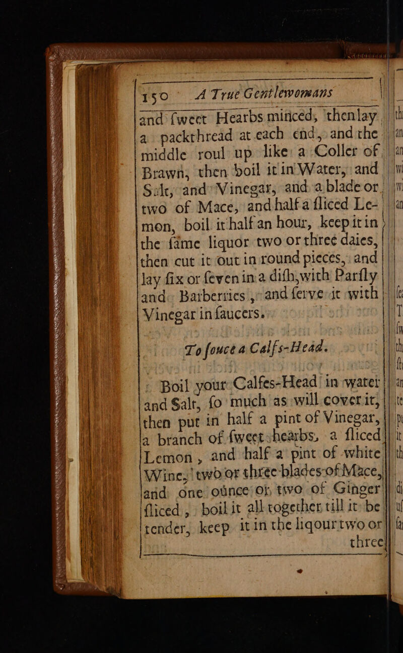 ante RS AARNE oI Sd Ne WA Se oS SS SESS sae SRS Sa Sah OS 7: Solt, and’ Vinegar, anda blade or, | two of Mace, and half a fliced Le- | ja mon, boil irhalfan hour, keep itin| the fame liquor two or three daies, | then cut it out in round pieces, and | lay fix or (even ina dith, with Parfly and. Barberries ,&gt; and ferve at with |) {lc Vinegar in faucers. | rie | »~ aX RIE YA bem nt nd To fouce a Calf s-Head. oth aa . . . if it - Boil your Calfes-Head ‘in water |) a hh and Salt, fo much as will cower icf] te i then put in half a pint of Vinegar, |) p ma a branch of fweetshearbs, 2 fliced}) it wy Lemon, and half a pint of white }} th Wi) | Wine, two or three blades-of Mace, Wii jand one ollnce Ob two of Ginger} id i Hy jfliced , boil it all rogether, ill it be | K i ya Wi \ tender, keep itin the liqourtwo or AN OME | me three} |