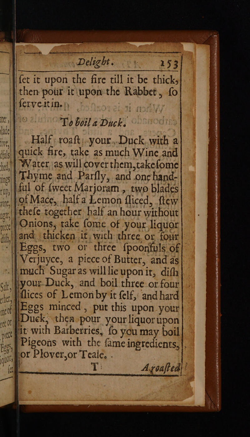 fet it upon the fire till it be thick, ) then pour it\uponthe Rabbet, fo stv e.ttine pete ty oo To boil a Duck. Half ; roaft:..your..Duck, with a | quick fire, take as much Wine and i] Water, as willcoverthem,takefome | Thyme, and .Parfly, and .on¢ hand- » (ful of {weet Marjoram ,. two blades }of Mace, halfa Lemon fliced, ftew || thefe together half an hour without | Onions, take fome of your liquor jand: thicken it, with three or four ‘|| Eggs, two or three {poonfuls of} Verjuyce, a piece of Butter, and as || much Sugaras willlic upon ir, dith} \fiyour. Duck, and boil three-or four Fhices of Lemon by 'it (elf, and hard f JEges minced , put this upon your eo (UOUCK, thea-pour your liquor upon wee gat with Barberries, fo you may boil .{ Pigeons with the fame ingredients,|, ~. or Plover,or Teale, . of Lis Ayoafted|: