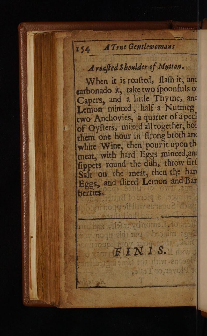 — es 154 AT: rue Gentlewomans A voafted Shoulder of Mutton. When it isroafted, flafh it, anc learbonado it, take two {poontuls o/ Capers, and a litle Thyme, anc Lemon minced, half-a Nutmeg. two Anchovies, a quarter of a peck of Oyfters, mixed all together, boi chem one hour in ‘ftrong broth anc white Wine, then’ pourit upon th meat, with hard Eggs minced,an« fippets round’ the dith, throw fir Sale-on the meat, then the har Eggs, and ‘liced: Lemon and Bar’ berties: pas ee RAE S'S og Lif +e My Meeks aS Te eae RN Aoshi by ath ha Hoatis cobs hen ' NEN . Ws BO WN ON ta es SR HR ee NE SEEN : r Af 2 ao NN Ot aN hs &gt;, Te Pe eA SNE ee ee NS .- Seats  —s 0 ~ ae Ws eR x t Nees fades Ee DS Se ok . ; a SNe Ces : ~ otc ~~