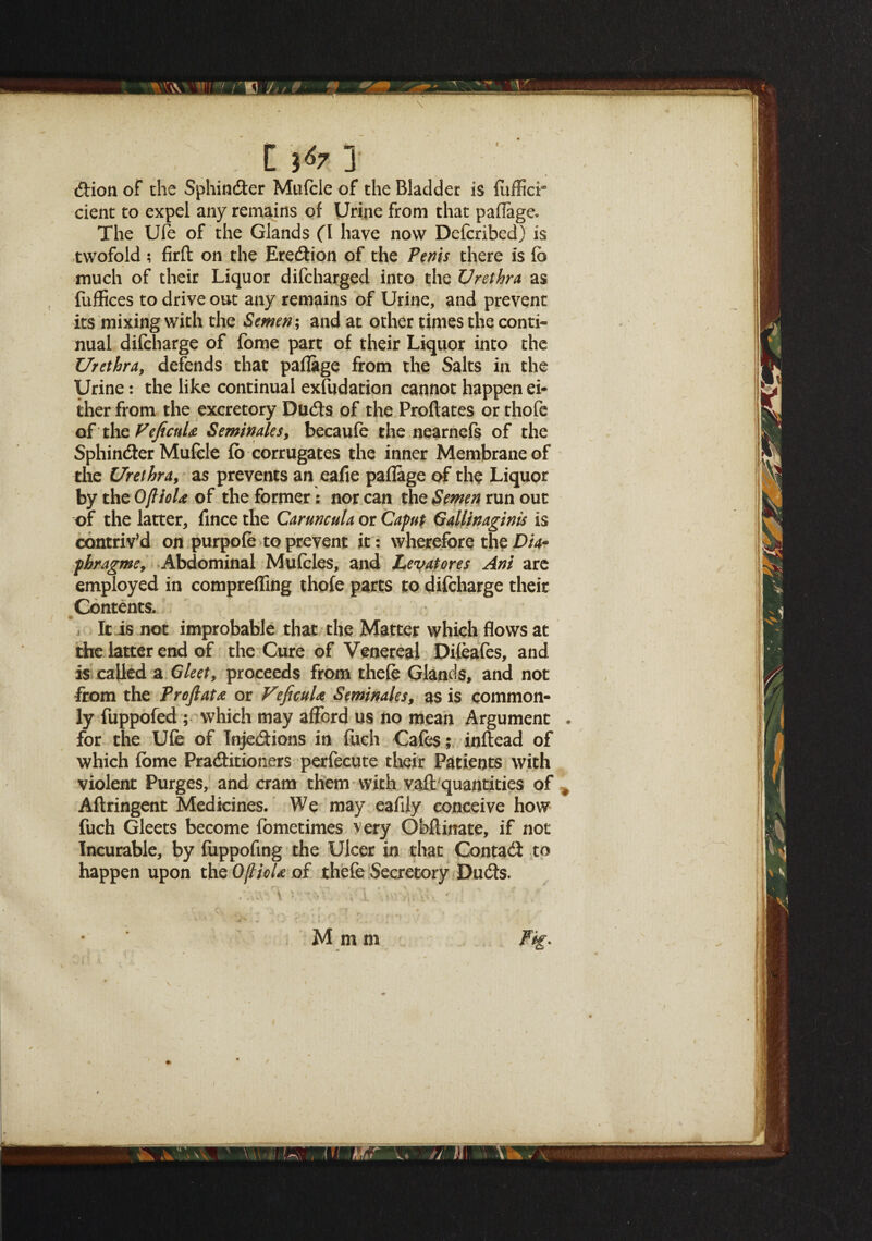 W 'D li*xl dion of the Sphinder Mufele of the Bladder is fitfficr dent to expel any remains of Urine from that paflage. The Ufe of the Glands (I have now Defcribed) is twofold ; firft on the Eredion of the Perns there is fe much of their Liquor difcharged into the Urethra as fuffices to drive out any remains of Urine, and prevent its mixing with the Semen; and at other times the conti¬ nual difcharge of fome part of their Liquor into the Urethra, defends that paflage from the Salts in the Urine: the like continual exfudation cannot happen ei¬ ther from the excretory Duds of the Proftates or thofe ©f the VeficuU Seminales, becaufe the nearnefs of the Sphinder Mufcle fb corrugates the inner Membrane of the Urethra, as prevents an eafie paflage of the Liquor by the OjlioU of the former: nor can the Semen run out of the latter, fince the Caruncula or Caput Gallinaginis is contriv'd on purpofe to prevent it : wherefore the pbragme, Abdominal Mufeles, and Levatores Ani are employed in compreffing thofe parts to difcharge their Contents. It is not improbable that the Matter which flows at the latter end of the Cure of Venereal Difeafes, and is called a Gleet, proceeds from thefe Glands, and not from the Profiat& or VeficuU Seminales, as is common¬ ly fuppofed ; which may afford us no mean Argument . for the Ufe of Injedions in fueh Cafes; inflead of which feme Praditioners perfecute their Patients with violent Purges, and cram them with vaft quantities of , Aflringent Medicines. We may eafily conceive how fuch Gleets become fometimes very Ohflinate, if not Incurable, by fuppofing the Ulcer in that Contad to happen upon the OflioU of thefe Secretory Duds. M m m