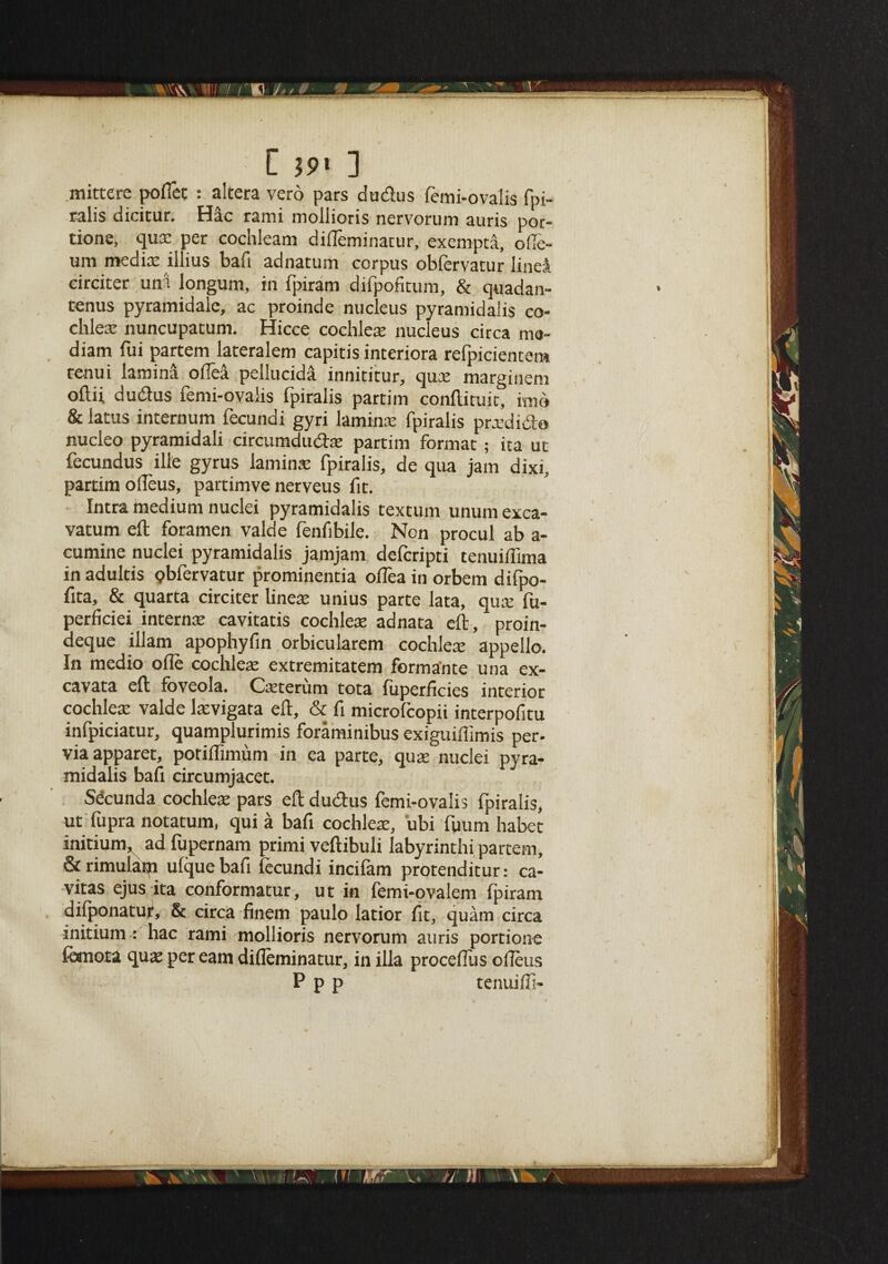 [ $9* ] mittere pofiet : altera vero pars dudus femi-ovalis fpi¬ ralis dicitur. Hac rami mollioris nervorum auris por¬ tions qux per cochleam difleminarur, exempta, ofie- um medix illius bafi adnatum corpus obfervatur linea circiter unn longum, in fpiram difpofitum, & quadan- tenus pyramidalc, ac proinde nucleus pyramidalis co- chlex nuncupatum. Hicce cochlex nucleus circa ma- diam fui partem lateralem capitis interiora refpicientem tenui lamina odea pellucid^ innititur, qux marginem oftii dudus femi-ovalis fpiralis partim conftituit, imo & latus internum fecundi gyri laminx fpiralis prxdido nucleo pyramidali circumdudx partim format; ita ut fecundus ille gyrus laminx fpiralis, de qua jam dixi, partim oIleus, partimve nerveus fit. Intra medium nuclei pyramidalis textum unum exca- vatum eft foramen valde fenfibile. Non procul ab a- cumine nuclei pyramidalis jamjam defcripti tenuifiima in adultis obfervatur prominentia oflea in orbem difpo- fita, & quarta circiter linex unius parte lata, qux fu- perficiei internx cavitatis cochlex adnata eft, proin¬ deque illam apophyfin orbicularem cochlex appello. In medio ofle cochlex extremitatem forma'nte una ex- cavata eft foveola. Cxterum tota fuperficies interior cochlex valde lxvigata eft, & fi microfcopii interpofitu infpiciatur, quamplurimis foraminibus exiguiffimis per- viaapparet, potiflimum in ea parte, qux nuclei pyra¬ midalis bafi circumjacet. Sdcunda cochlex pars eft dudus femi-ovalis fpiralis, ut fupra notatum, qui a bafi cochlex, ubi fiium habet initium, ad fupernam primi veftibuli labyrinthi partem, & rimulam ulque bafi fecundi incilam protenditur: ca- vitas ejus ita conformatur, ut in femi-ovalem fpiram dilponatur, & circa finem paulo latior fit, quam circa initium : hac rami mollioris nervorum auris portione femota qux per earn difieminatur, in ilia proceflus ofieus • P p p tenuifli-