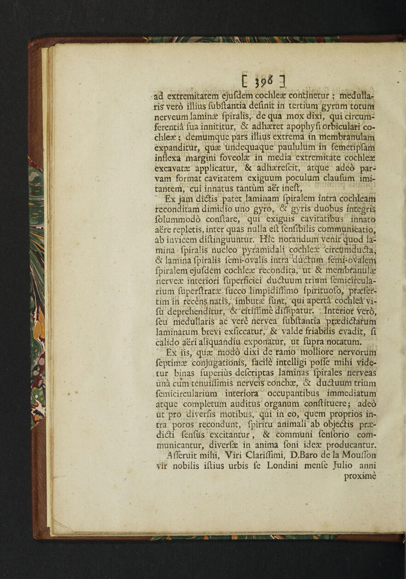 ad extremitatem ejufdem cochlex continetur; medulla- risrvero illius fubftantia deftnit in tertium gyrnm totum nerveum laminx fpiralis, dequa moxdixi, quicircum- ferentia fua innititur, & adhxret apophyftorbiculari co¬ chleae ; demumque pars illius extrema in membranulam expanditur, qux undequaque paululum in femetipfam inflexa margini foveolx in media extremitate cochleae excavatx applicatur, & adhxrefcit, atque adeo par- vam format cavitatem exiguum poculum claufum imi- tantem, cui innatus tantum aer ineft', Ex jam didis patet laminam fpiralem intra cochleam reconditamdimidiouno gyro, & gyris duobus integris lolummodo conftare, qui exiguis cavitatibus innato acre repletis, inter quas nulla eft fenfibilis communicatio, ab idvicem diftinguuntur. Hie notandum venit quod la¬ mina fpiralis nucleo pyramidal! cochlex circlimduda, & lamina fpiralis femi- ovali’s intra dudum femi-oValem fpiralem ejufdem cochlex recondita, ut & membfanuix nervex interiori fuperficiei duduum trium (emicircula- rium fuperftratx fucco limpidiffimo fpirituofo, prxfer- tim in recens natis, imbutx funt, qui aperta cochlea vi- fu deprehenditur, & citiffime diflipatur. Interior Vero, feu med'ullaris ac vere nervea fubftantia prxdidarum laminamm brevi exficcatur, & valde friabilis evadit, ft calido aeri aiiquaildiu exponatur, ut fupra notatum. Ex iis, qux modo dixi de ramo molliore nervorum feptimx conjugation^, facile intelligi pofte ntihi vide- tur binas fuperius defcriptas laminas fpirales nerveas una cum tentiiffimis nerveis conchx, & duduum trium femicircularium interiora occupantibus immediatum atque -completum auditus organum conftituere; adeo ut pro diverfts motibus, qui in eo, quern proprios in¬ tra poros recondunt, fpiritu animali ab objedis prx- didi fenfus excitantur, & communi fenlorio com- municantur, diverfx in anima foni idem producantur. .^ileruit mihi, Viri Clariffimi, D.Baro de la Mouflon vir nobilis iftius urbis fe Londini menfe Julio anni proximo