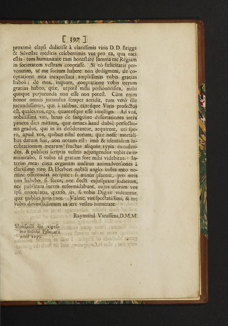 L C m ] proxime elapfi didicifle a dariflimis viris D. D. Briggs & Silveftre medicis celeberrimis vos pro ca, qua nari eftis turn humanitate turn honeftate fumma me Regiam in (bcietatem veftram cooptafie. Si eo fadidtatis per- venerim, ut me fbciiim habere non dedigmeni, de co- optatione mea inexpedata ampliftimas vobis grades habeo; de mea, inquam, cooptatione vobis iterum gratias habeo, qua?, utpote mini perhonorifica, mihi quoque perjucunda non efle non poteft. Cum enim honor omnis jucundus Temper accidit, turn vero ille jucundiflirnus, qui a talibus, tantilque Viris profedus eft, qualesvos, ego, quantofque efte inteiligo. Ad vos, nobiliftimi viri, binas de fanguine difiertationes intra paucos dies mittam* qua? omnes haud dubie perfedio- nis gradus, qui in iis defiderantur, acquirent, uti fpe- ro, apud vos, quibus nihil eorum, qua? nolle mortali- bus datum fuit, non notum eftrimo & identidem lu- cubrationum mearum*frudus aliquos typis excuden- dos, &publids leriptis veftris adjungendos vobis com* municabo, ft vobis id gratum fore mihi videbitur.' In¬ terim mea> circa organum auditus animadverfiones a clariliimo yiro D, Herbert nobili anglo vobis meo no¬ mine offerendas acdpite : ft minus placerit, pro meis non habebo, ft fecus, nec dodi cujufquam judidum,. nec puWicam lucem reformidabunt, cujus ufuram vos ipfi coneedatis, qua?fo, jis, fi vobis Digna? videantur, qua? publici juris riant; Valete, viri fpedatiiTimi, & me vobis devindiftimum in a?re veftro numerate; rtK7o oildi/i ihfii '(> Raymond. Vieufiens,D.M.M, .'HU die r vigefi- ma menFebmani - arrn?J ' iUv 1699; Mir