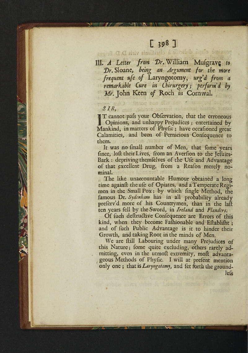 III. A Letter from Dr. William Mufgravg to Dr. Sloane, being an Argument for the more frequent ufe of Laryngotomy, urg’d from a remarkable Cure in Chirurgery; perform’d by Mr. John Keen of Roch in Cornwal. SIR, ! • IT cannot pafs your Obfervation, that the erroneous Opinions, and unhappy Prejudices ; entertained by Mankind, in matters of Phyfic ; have occafioned great Calamities, and been of Pernicious Confequence to them. It was no fmall number of Men, that fome years fince, loft their Lives, from an Averfion to the Jefiiits- Bark : depriving themfelves of the Ufe and Advantage of that excellent Drug, from a Reafon merely no¬ minal. The like unaccountable Humour obtained a long rime againft the ufe of Opiates, and a Temperate Regi¬ men in the Small Pox; by which fingle Method, the famous Dr. Sydenham has in all probability already preferv’d more of his Countrymen, than in the laft ten years fell by the Sword, in Ireland and Flanders; Of fuch deftru&ive Confequence are Errors of this kind, when they become Faihionable and Eftablifht; and of fuch Public Advantage is it to hinder their Growth, and taking Root in the minds of Men. We are ftill Labouring under many Prejudices of this Nature; fome quite excluding, others rarely ad- . mitting, even in the utmoft extremity, moft advanta¬ geous Methods of Phyfic. I will at prefent mention only one ; that is Laryngotomy, and fet forth the ground- left