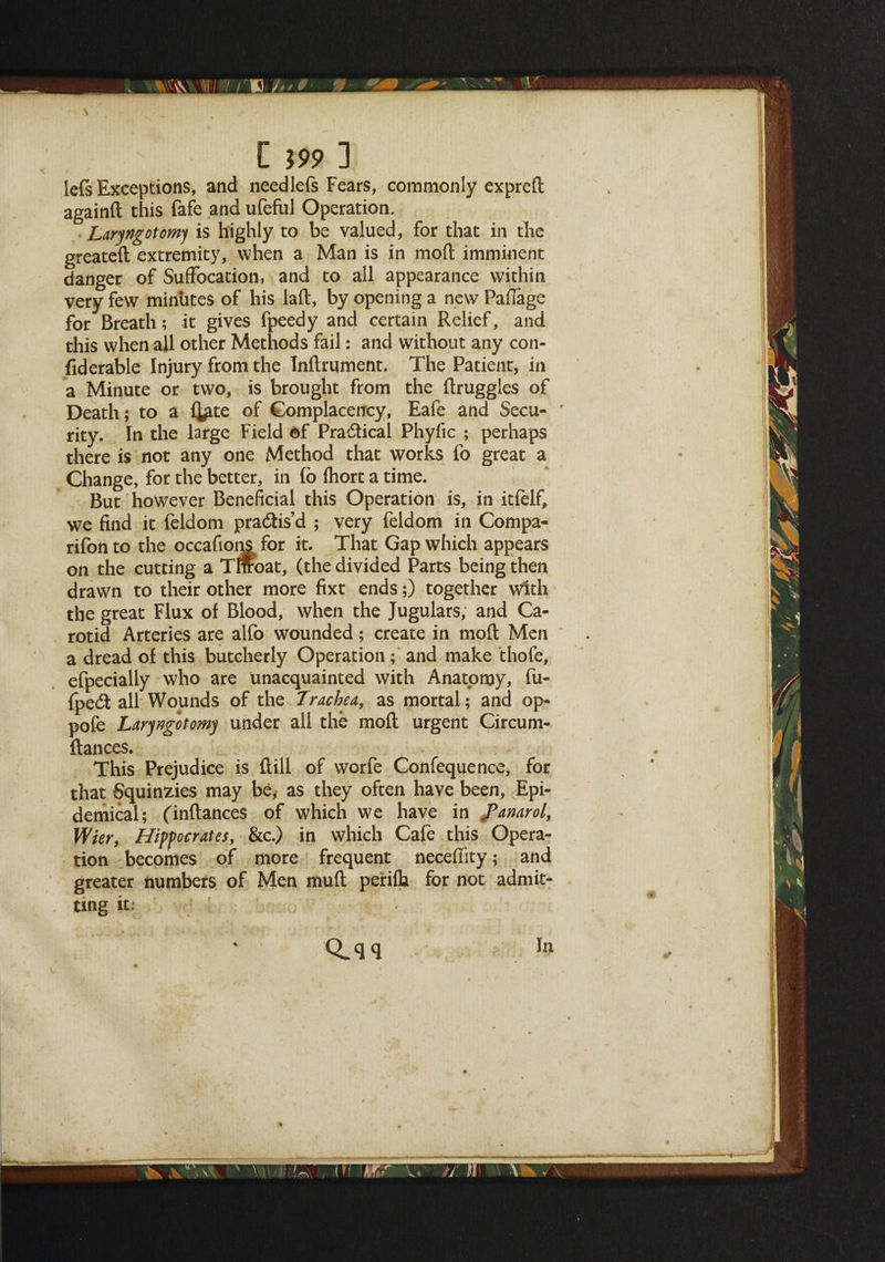 C J99 ] lefs Exceptions, and needlefs Fears, commonly expreft againft this fafe and ufeful Operation. • Laryngotomj is highly to be valued, for that in the greated extremity, when a Man is in mod imminent danger of Suffocation, and to all appearance within very few minutes of his lad, by opening a new Paffage for Breath; it gives fpeedy and certain Relief, and this when all other Methods fail: and without any con- fiderable Injury from the Indrqment. The Patient, in a Minute or two, is brought from the druggies of Death; to a fj^te of Complacency, Eafe and Secu¬ rity. In the large Field ©f Practical Phyfic ; perhaps there is not any one Method that works fo great a Change, for the better, in fo fliort a time. But however Beneficial this Operation is, in itfelf, we find it feldom practis’d ; very feldom in Compa- rifon to the occafions for it. That Gap which appears on the cutting a Tmoat, (the divided Parts being then drawn to their other more fixt ends;) together with the great Flux of Blood, when the Jugulars, and Ca¬ rotid Arteries are alfo wounded; create in mod Men a dread of this butcherly Operation; and make thofe, efpecially who are unacquainted with Anatomy, fu- fpe<St all Wounds of the Trachea, as mortal; and op- pofe Larjngotomj under all the mod urgent Circum- ftances. This Prejudice is dill of worfe Confequence, for that Squinzies may be, as they often have been, Epi¬ demical; (indances of which we have in JPanarol, Wier, Hippocrates, &c.) in which Cafe this Opera¬ tion becomes of more frequent neceffity; and greater numbers of Men mud periflj for not admit¬ ting it: Q.qq In