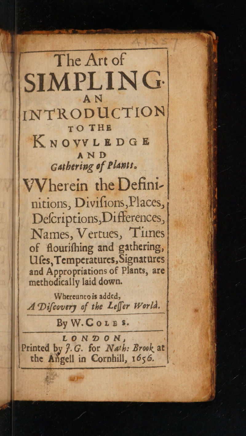 s | | i Che Art of SIMPLING. lo rRODUC TION) TO THE K NOVYLEDGE AN D Gathering of Plants. | VVherein the Defint- | nitions, Divifions,P laces, } Defcriptions,Diflerences, | Names, V ertues, Tiunes| of flourifhing and gathering, Ufes repo Sel amor and Appropriations of Plants, are} methodically laid down. | ESE ESE IEE ILL OE TI 8 ij mentation =~ Se / ) Whereuncois added, | Difcovery of the Leff er World, LONDON, : Printed by 7.G. for Nath: Brook a the Afigell in Cornhill, 1656. | SI OE | i} 2 | By W.Couz2 Ss. ‘ i