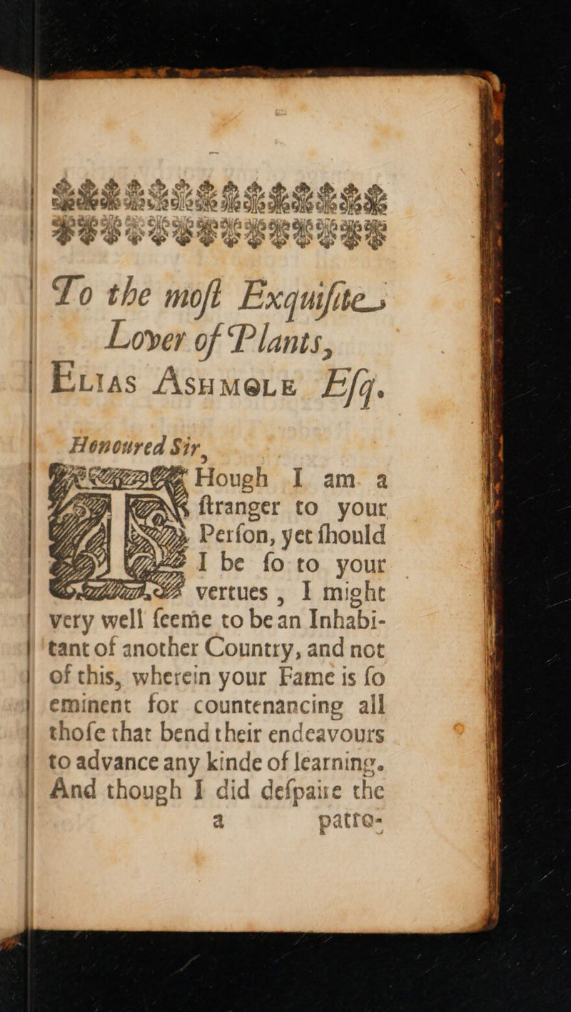 12 Bis~ Lo the moft Exquifite. Lover of Plants, Euias Asumere Ef. Honoured Sir, RAGS Hough I am. a | WAS itranger to your 1 exp Perfon, yet fhould | tye | Gee I be fo to your OC, vertues , 1 might very well {eeme to bean Inhabi- tant of another Country, and not of this, wherein your Fame is fo eminent for countenancing all thofe that bend their endeavours to advance any kinde of learning. And though I did defpaise the a patre- & j
