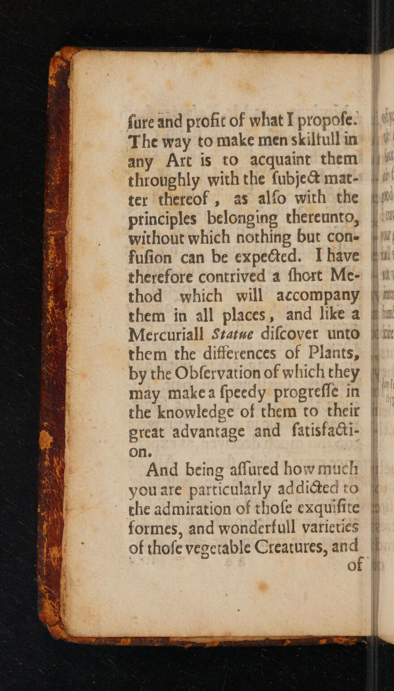 iat a 3 ae oe —— tra ba SR oS eke FoR F Ge eae XY ig yt 3. OY a Sige ee a Y pce a “hits 2 eee 4 = Pa, : ; * pee The way to make men skilful in any Arc is to acquaint them throughly with the fubject mat- ter thereof, as alfo with the principles belonging thereunto, without which nothing but cone fufion can be expected. I have therefore contrived a fhort Me- thod which will accompany them in all places, and like a Mercuriall Statwe difcover unto them the differences of Plants, by the Obfervation of which they may makea {peedy progrefle in the knowledge of them to their ereat advantage and fatisfacti- on. And being aflured how much you are particularly addicted to the admiration of thofe exquifite formes, and wonderfull varieties OL
