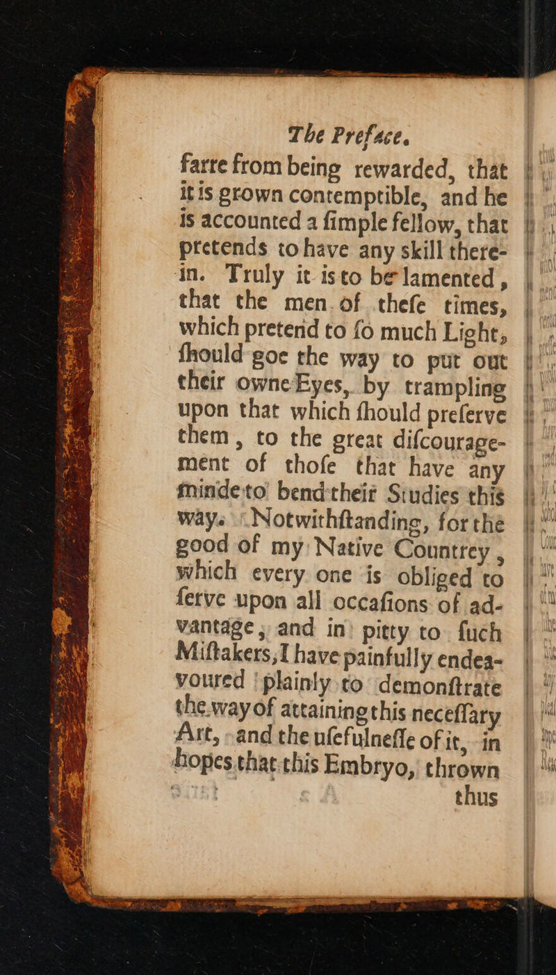 ay = are . = % a. ee hiss cicees SENS PR, ae : > i * s n } aa Es ‘ 2 ros Bo = = ~ mee ad Sot | 4 2 Z A , al SY. or, #4 a ee (Ree Fan The Preface. farrefrombeing rewarded, that itis grown contemptible, and he is accounted a fimple fellow, that ptetends tohave any skill there- in. Truly it isto be lamented , that the men. of thefe times, which pretend to fo much Light, fhould-goe the way to put out their owne Eyes, by trampling upon that which fhould preferve them, to the great difcourage- ment of thofe that have any mindeto bendtheiz Studies this ways Notwithftanding, forthe good of my Native Countrey , which every one is obliged to ferve upon all occafions of ad- vantage ; and in? pitty to. fuch Miftakers,1 have painfully endea- voured 'plainly to demonftrate the.way of attaining this neceflary Art, »and the nfefulneffe of it, in thus sh Be one “