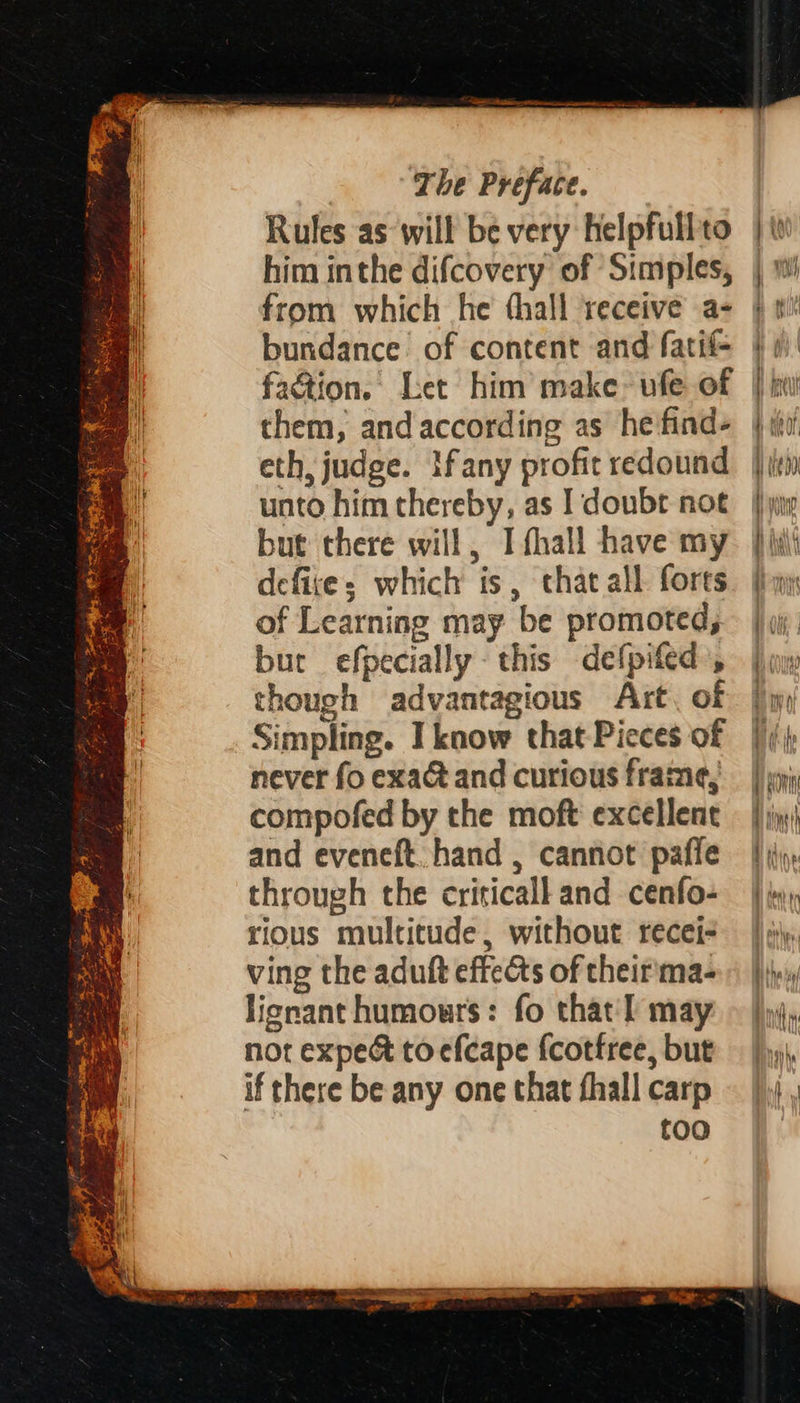 3. AY tx He 4 ae - ” . ine — = S Sa wie chet Seer, A fp Ass i eS ; 5 xan J SRE pat ne bn sae ¢, 4 - & oa = : % eee 4 ‘ repre F aS git PPR Megan SS P 2 7 Ste Sai eat oh. eee eh Ls a? o ae eee == SS ES SS aes soe ae ec * - aa = ee SS ee SS See 4 > The Preface. Rules as will be very helpfullto him inthe difcovery of Simples, from which he thall receive a- bundance of content and fatif- faction. Let him make: ufe of them, and according as he find- eth, judge. Ifany profit redound unto him thereby, as I doubr noe but there will, I fhall have my defixe: which is, that all forts of Learning may be promoted, but efpecially this defpifed , though advantagious Art, of Simpling. Iknow that Pieces of never fo exa and curious frame, compofed by the moft excellent and eveneft. hand , cannot pafle through the criticall and cenfo- rious multitude, without recei- ving the aduft effects of their'ma- lignant humours: fo that'l may not expe& to efcape fcotfree, but if there be any one that fhall carp too Agi tie OY, tH) I i ‘ / ih ah { line, fT Na YI ih | | ) I {i bn Bates it | HAC j fine