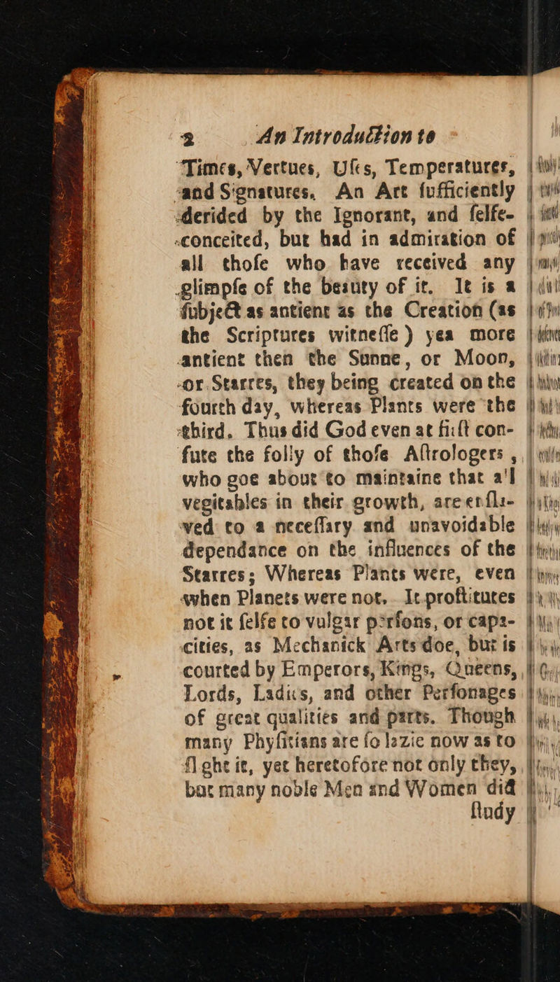 A Se Se ae y = fee Oe ows = we is ~ fem < sf ed eras ay - ' 2 An Introduction to “Times, Vertues, Ufes, Temperatures, all thofe who have received any giimpfe of the besuty of it. It is a fubje@t as antient as the Creation (as the Scriptures witnefle ) yea more antient then the Sunne, or Moon, -or. Starres, they being created on the fourth day, whereas Plants were the ‘third. Thus did God even at fit con- fute the folly of thofe Altrologers , who goe about to maintaine that a'l vegitables in their growth, are enfli- ved to a neceflary and unavoidable dependance on the influences of the 1 Hy)! | rylth 4 fait pc | 4 1 ci bai faerie uy BA ‘BMG Bu ih 1 yj: Ate B daa it KAW not it felfe to vulgar p2rfons, or caps- cities, 2s Mechanick Arts doe, bur is Lords, Ladis, and other Perfonages of great qualities and parts. Though many Phyfitians are fo lazic now as to