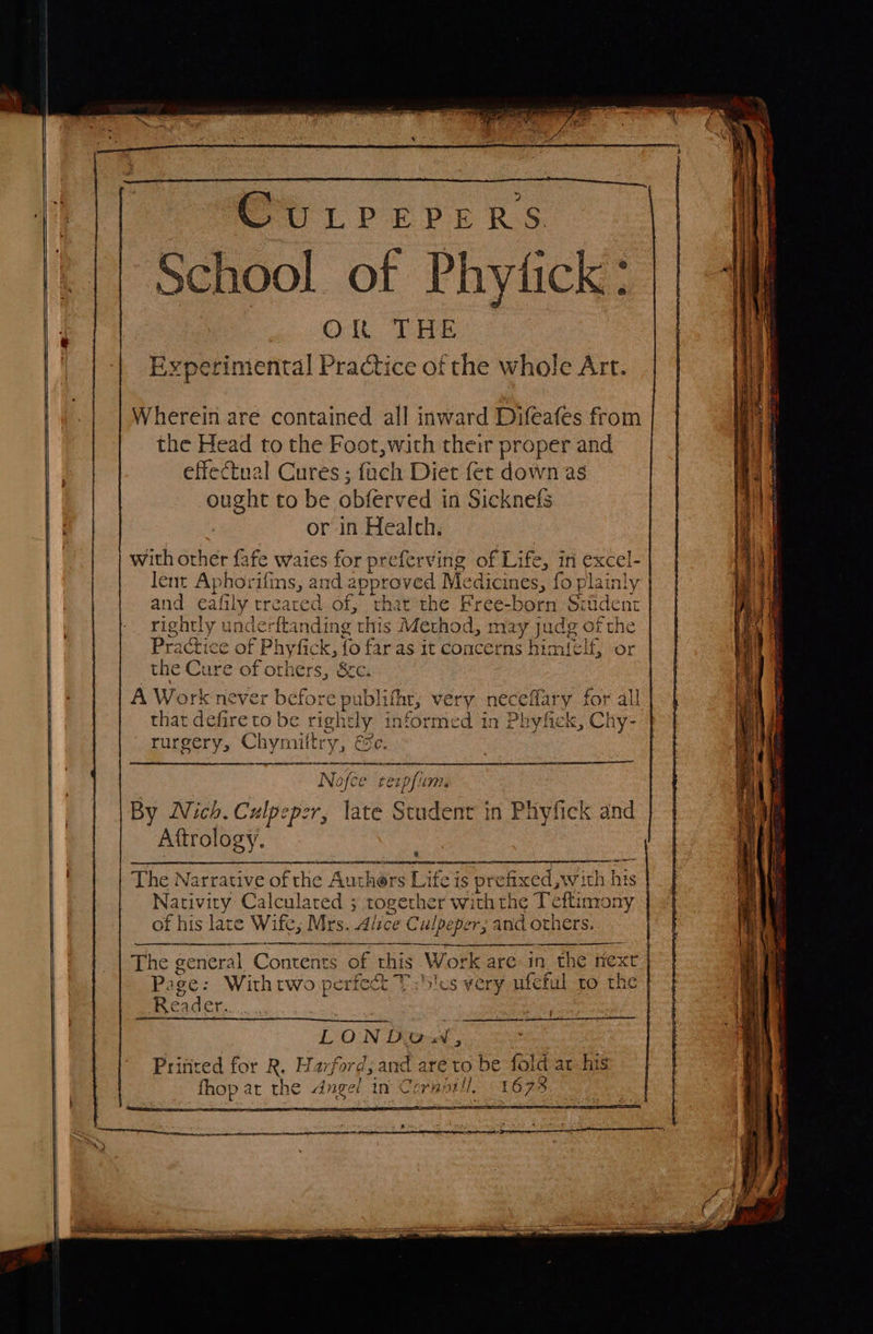                    | CULPEPERS {| School of Phytick: | Ok THE Experimental Practice of the whole Art. Wherein are contained all inward Difeafes from the Head to the Foot,with their proper and effectual Cures ; fach Diet fet down as | ought to be obferved in Sicknefs or in Health. | with other fafe waies for preferving of Li ife, in excel- lent Aphorifins, and spphoret Me edicines, f {o plainly and eafi ily treated of, thatthe Frce-bOnt Siiident rightly underftanding this Method, nvay judg of the Prat ctice of Phyfick, fo far as it concerns hi miele, or the Cure of orhers, &amp;&amp;c. A Work neve £ Detore publi, very necel that defire to be rightly 1 informed in Ph rurgery, Chymiltry, Se. &gt; = ae Sa &gt; bt —— : =e et en ee : i scpner een aaas a — ;   ffary for all ryfick, Chy-    Nofce texpfium By Nich. Culpeper, late Student in Phyfick and Aftrology.  The Narrative of the Authers Lite is prefixed, with his Nativity Calculated ; together with the Teftimony of his late Wife, Mrs. Alice Culpeper, and others.     eee dah en Ba The general Contes of this Work are: in the nex Page: Withtwo perfect Ti5!es very ufeful to ‘ie Reader. es    LONDOw, : Printed for R. Harford, and are to be fold at his mney a the Angel 4 in Wor Boel: 1673       