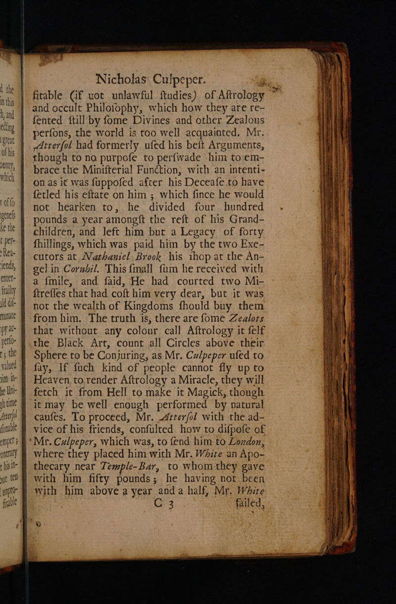 dunty, Rea- ‘ends, py at petlo- r, the wl i he Uni fh time ng A Nicholas Cibipsier fitable Cf uot unlawful ftudies) of Aftrolosy ty and occult Philotophy, which how they are re- fented ftill by fome Divines and other Zealous perfons, the world is too well: acquainted. Mr. tterfol had formerly. ufed his beft Arguments, though to na purpofe to perfwade him toem- brace the Minifterial Function} with an intenti- on as it was fuppofed after his Deceafe to have fetled his eftate on him ; which fince he would not hearken to, he divided four. hundred pounds a year amongft the reft of his Grand- children, and left him but a Legacy of forty fhillings, which was paid him by the two Exe- cutors at Wathantel, Brook his ihop at the An- gel in Corsbil. ‘This {mall fum he received with a fmile, and faid, He had courted two Mi- ftrefles that had coft him very dear, but it was not the wealth of Kingdoms fhould buy them from him. The truth is, there are fome Zealots Sphere to be Conjuring, as Mr. Culpeper ufed to fay, If fuch kind of people cannot fly up to Heaven to.render Aftrology a Miracle, they will fetch it from Hell to make it Magick, though caufes. To proceed, Mr. -4zterfol with the ad- vice of his friends, confulted how to difpofe of where they placed him with Mr. White an Apo- thecary near Temple-Bar, to whom they gave with him above a year anda half, Mr. White C3 failed,