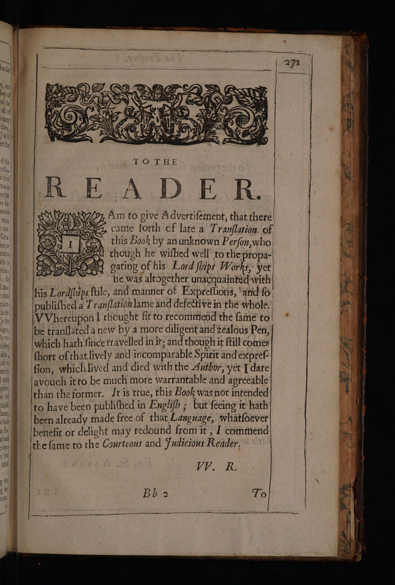 = =. &lt;m =e ees merrier Am to give Advertifement, that there! came forth of late a Tranflation of this Book by an unknown Perjon,who! ext chough he wifhed well to the propa- gating of his Lord hips Works, yet : | he was altogether unacquainted wieh| his Lord{bips ftile, and manner of Expreflions, ‘and fo Ipublithed a 7 vanflation lame and defective in thé whole. 'VVhereupon | thought fit to recommend the fame'to ‘be tranflated a new by a more diligent and zéalous Pen, 'which hath fincetravelled in ir; and though it ftill comes {hore of that lively and incomparable Spirit and expref- 'fion, whichlived and died withthe Author, yer [ dare lavouch itto be much more warrantable and agreeable ee theformer. It is true, this Book wasnot intended ito have been publifhed in Englifh ; but feeing it hath been already made free of that Language, what(oever benefit or delight may redound from it , J commend ithe fame to the Courteous and Fudicions Reader. VV. R. Bb.2 To en wane ee phe ET LECCE LES CI A IE TIO : acre EE I OTT: