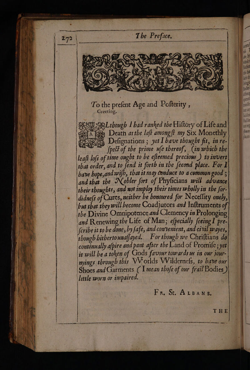 To the prefent Age and Pofterity Greeting. x61 shough I bad ranked the Hiltory of Lifeand 4 Death asthe laf? among ft my Six Monethly fpett of the prime ufe thereof, (in which the that order, and to fend it forth in tbe fecond place. F or I have bope,and wilh, tbat it may conduce to 4 common good ; their thoughts, and wot imploy tbetr times wholly in the for- but that they will become Coadjutors and Inftruments of the Divine Omnipotence and Clemency is Prolonging and Renewing the Life of Man; efpecially feeing I pre- Jeribe it to be done, by fafe, and convenient, and cival wayes, thongh bithertounaffayed. For though we Chriftians do continually afpire and pant after tbe Land of Promife; yet it will be.a token of Gods favour towards us in our jour- nyings tbrough this VV orlds Wildernefs, to bave our little worn or impaired.
