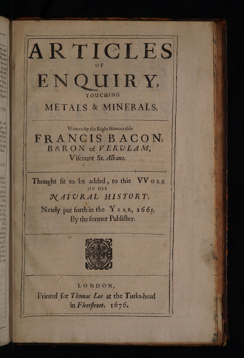 « - TOUCHING , | METALS & MINERALS, a | aimee ee ee =e be a Written by the Right Honourable , | FRANGIS BACON, (i | BARON of VERULAM, a | | V ifcount St. Albans. | : Thought fit to be added; to this VV orx | OF HIS | t NATURAL HISTORY, i Newly put forth in the YEAR, 1661; i ae | | By the former Publifher. . Allo | : | I i a, Pn ingen = LOND ON, 4 Printed for Thomas Lee at the Turks-head ; in Fleetflreet. 1676. : |