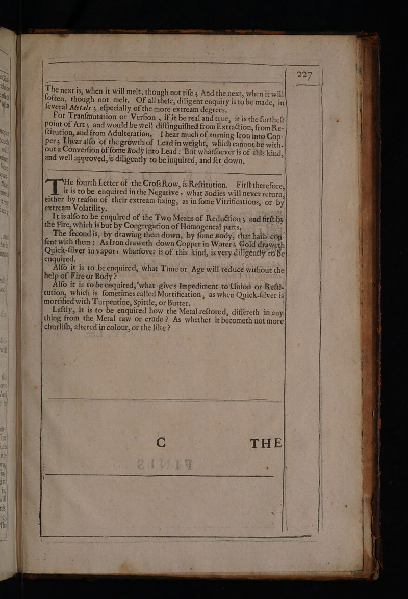 The next is, when it will melt, though not rife ; And the next, when it will loften, though not melt. Of all thefe, diligent enquiry isto be made, in feveral Adetals 5 efpecially of the more extream degrees. For Tranfmutation or Verfion » If it be real and true, it is the furtheft Point of Art; and would be well diftinguifhed from Extraction, from Re- {titution, and from Adulteration. | hear much of turning Iron into Cop- pers Thear alfo of the growthiof Lead in weight, which cannot be with. | outa Converfion of fome Body into Lead : Bat whatfoever is of this kind, and well approved, is diligently to be inquired, and fet down, He fourth Letter of the CrofsRow, isReftitution. F irft therefore, it is to be enquired in the Negative » what Bodies will never return, either by reafon of their extream fixing, as in fome Vitrifications, or by jextream Volatility. ae wit: err | _ Itisalfoto be enquired of the Two Means of Reduttion; and fir ftiby the Fire, which is but by Congregation of Homogeneal parts, . tes | The fecondis, by drawing them down, by fome Body, that hath cop- fent with them: Aslrondraweth down Copper in Water 3 Gold draweth Quick-filver in vapors whatfover is of this kind, is very diligently t6'be enquired, | i | \ Alo it is to. beenquired, what Time or Age will reduce without the help of Fire or Body ? | ie ate | Alfo it is tobeenquired, what gives Impediment to Union or Refti. tution, which is fometimescalled Mortification , as when Quick-filver is mortified with Turpentine, Spittle, or Butter. Laftly, it is to be enquired how the Metal reftored,. differeth in any thing from the Metal raw or crude? As whether it becometh not more churlifh, altered in colour, or the like > |