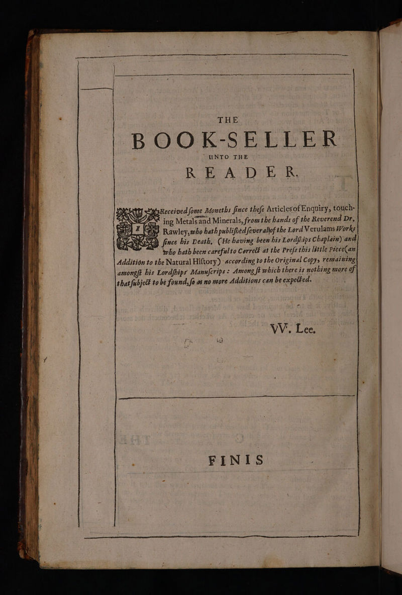 THE 4 BOOK-SELLER. UNTO THE ~ Received fome Moneths fince thefe Articlesof Enquiry, touch- ing Metals and Minerals, fromthe hands of the Reverend Dr, | Rawley,who hath publified fever allof the Lord Verulams Works | ‘fince bis Death, (He having been his Lordpiips Chaplain) and ho hath been carefulto Correct at the Prefs this lattle Piece(an Addition to the Natural Hiftory) according to the Original Copy> remaining | amongft bis Lordfhips Manufcrips : Among ‘ft which there is nothing more of that fubjed to be found, fo as no more Additions can be expetzed. te