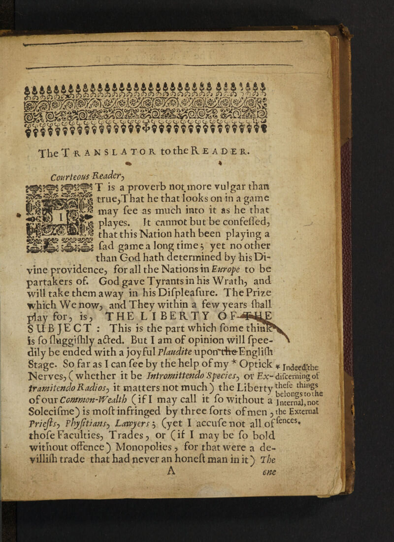 The Translator to the Reader. Courteous Reader, — *es$ T is a proverb not more vulgar than trueA^at he that looks on in a game __ may fee as much into it as he that 1 playes. It -cannot but be confefled, «... that this Nation hath been playing a SedlM fad game a long time * yet no other than God hath determined by his Di¬ vine providence, for all the Nations in Em ope to be partakers of. God gave Tyrants in his Wrath, and will take them away in his Difpleafure. The Prize which Wenow; and They within a few years ftiall play for, is, THE L I BERTY G SUBJECT : This is the part which fome thim is fo fluggifhly afted. But I am of opinion will fpee- dily be ended, with a joyful Plaudite upon'rireTnglifh Stage. So far as I can fee by the help of my * Gptick * in<jee(j;the Nerves, ( whether it be Jntromittendo Species, or Ex-<lifcerningof tramitendo Radios^ it matters not much) the Liberty of our Common-Wealth (if I may call it fo without a internal,^ot Solecifme) is mod infringed by three forts of men , the External Priejisy Phyfitiansy Lawyers $ (yet I accufe not all of ^ences* thofeFaculties, Trades, or (if I maybe fo bold without offence ) Monopolies, for that were a de- villifh trade that had never an honeft man in it) The A me