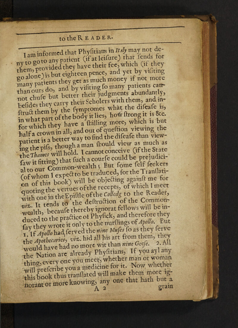 them> pj . ^en pciKC, and yet by vifiting go al°nO wb g ^ much money jf not more many pat . J.g .gt- pQ many patients can*- notnchufAut betted their judgments abundantly, MS;- »hi. the difeafe is, S,wh mrtlftheWitlies, hotsftrongit iste mwhat p have a {billing more, which is but S crown in all, and out of queftion viewing the h - fi. I better way to find thedifeafe than view- patient is a ayman ftjould view as much as Ihl Thames will hold. I cannot conceive; (if the State fZ it fitting) that fuch a courfe could be prejudici- faw it tlttl”&4itYlon.wealth =, But fome felf feekers fofwhSnfl expeftto be traduced, for the Tranflati- ( f^f thTs book) will be objecting agamft me for on of this b -)f ^ recepts, ofwhichlmeet quoting t e v ^ Colkdg to the Reader, ” wends M .he dedraftion of the Common- thereby ignorat fellows will be in- wealth, eca phyfick, and therefore they wroteitonly to the,tunings of Afoto But iay<f)7* had fervel the nine Mifa fo as they ferve 1.11 AV , . , . i y\ from them} they the 'f^’bavehad no more wit than nine Ceefe. 2. All rfatn aS already Phyfnians, If youaylany Jw every one you meet, whether man or woman willIrefcrile you a medicine for it. Now whether Sh book thus tranflated will make them more ig- Lant or more knowing, any one that hath but.a
