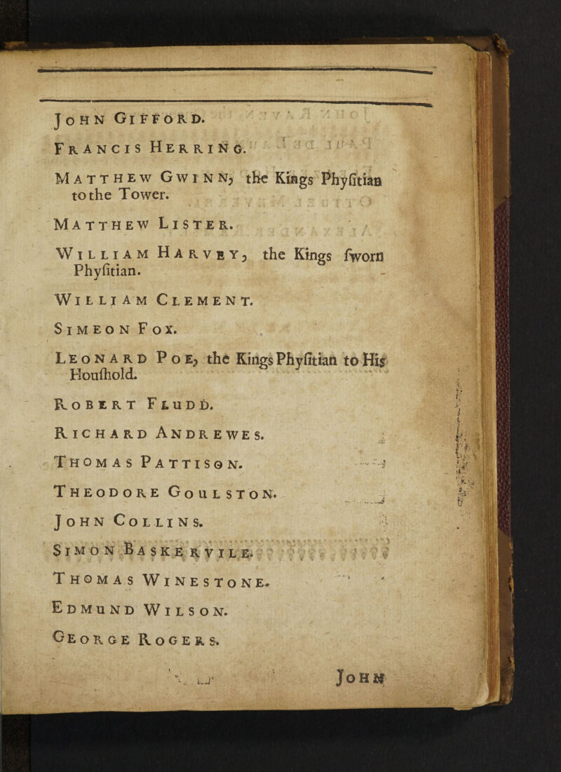 John Gifford. Francis Herring. Matthew Gw in Nj the Kings Phyfitian to the Tower. * d »«'*'• f i-1. - • *. *..1 ». i-1 X- ' ^ Matthew Lister. — * • • . •' * \ I ; Y v- -TX s . < . t. * + ”. . William Harvet3 the Kings /worn Phyfitian. William Clement. Simeon Fox. Leonard Poe? the Kings Phyfitian to His Houfhold. Robert Fludd. Richard Andrewes. -ay. Thomas Pattisgn. - -^ Theodore Goulston. - r*»-~ John Collins. i Simon Baskervile. Thomas Winestone. Edmund Wilson. George Rogers JoH&f