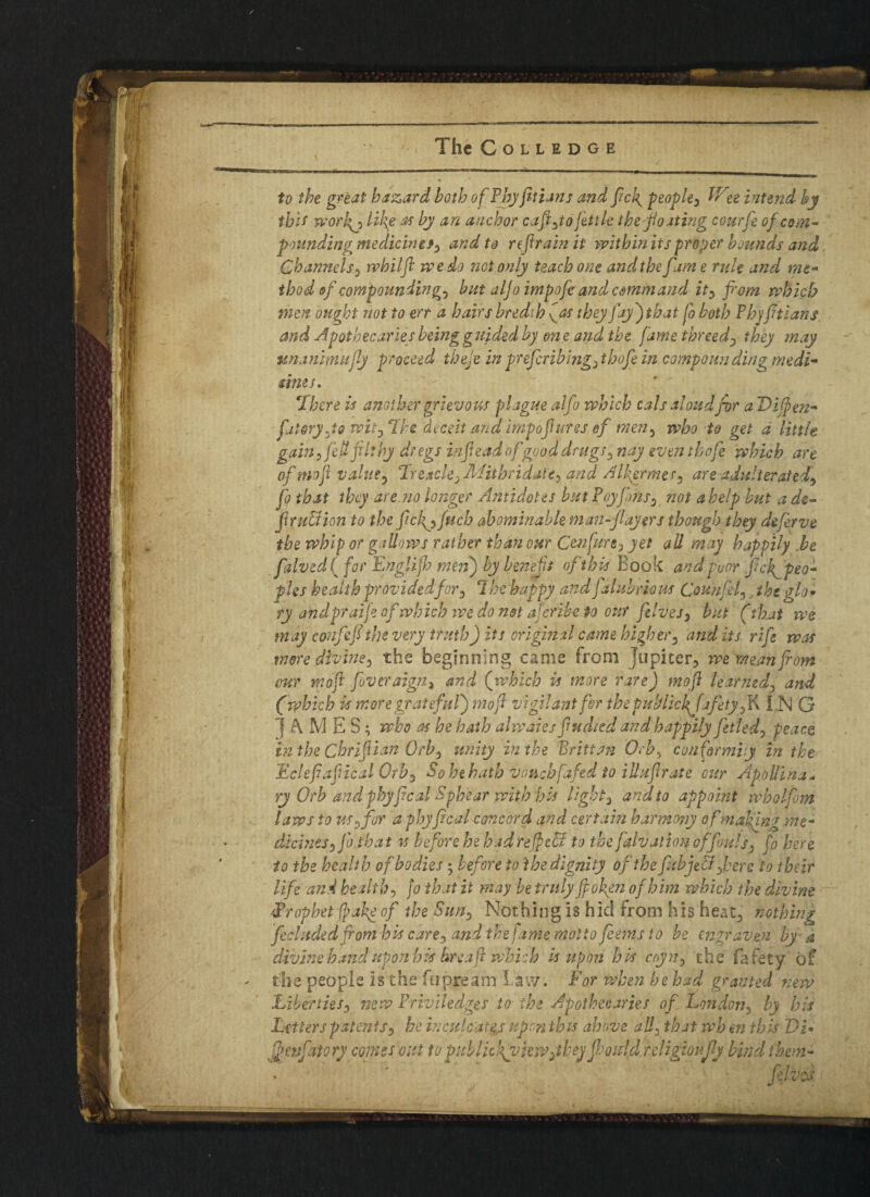 — .— ■ — ■ ■ ■' 1 ■■ ■■ — The COLLEDGE to the great hazard both of Thy frtians and frc7g people^ Wee intend by tbi* wor!{j like m by an anchor cafyoftile the floating courfi of com¬ pounding medicinef0 and to ref rain it within its proyer bounds and Channels, rvhilfl we do not only teach one andthefame rule and mt- thod of compounding^ but aljo impofe and comm and ity from which men ought not to err a hairs bredib fas they fay) that fo both P by fitians. and Apothecaries being guided by on e and the fame threed)■ they may unanimufly proceed thefi in prefiribing^ thofe in compounding me di- sines. ‘There is another grievous plague alfo which cals aloud for a Difien- filoryJs witD The deceit and imp of arcs of men3 who to get d little gain, fed filthy dregs inf ead ofgood drugs , nay even thofe which are of mofi value , 1 reach yMiibridatey and Alhyrmes* are adulterated^ fo that they are no longer Antidotes but Toy fins y not a help but a de¬ fir u£H on to the ficlgp fuch abominable man-flayers though they defer ve the whip or gallows rather than our Ccnfuny yet all may happily .be falved( for Englijh men) by benefit of this Book andfuor fi dispeo¬ ples health provided for, The happy and j ahtbriom Couufif, the glo* ry andpraifi of which we do not aferibe to our fives y but (that we may confefithe very truth) its original came higher, and its rife was mere dlviney the beginning came from Jupiter, we mean from cur mofr fiveraign, and (which is more rare) moft learned? and (which is more grateful) mofr vigilant fir the pul/lick fife ty fix IN G JA M E S; who as he hath alwaies ftidied and happily fitted, peace in the Cbrifiian Orb, unity in the Britt an Orb, conformity in the Eclefafical Orb*> So he hath vouch fafed to illufir ate cur ApoUhia- ry Orb and phyfical Sphear with his light, and to appoint wholfim laws to usfor a phyfical concord and certain harmo?jy ofmafing me- dicinesfib that is before he had re feed to the falv allow offouls , fo here to the health of bodies $ before to the dignity of the fitbjed fiere to their life and health, jo that it may be truly fpofen of him which the divine -Prophet fpake of the Sun), Nothing is hid from his heat, nothing ficluded from his care0 and the jame motto feems to be engraven by a divine hand upon his hreafr which is upon his ccyn, the fafety of the people is the fupream Law. For when behad granted new Liberties, new Triviledges to the Apothecaries of London, by his Litters patents, he inculcates upon this above all, that wh m this Vi* inflatory comes out to publickyvkw^ihey flmdd religionfly bind them-