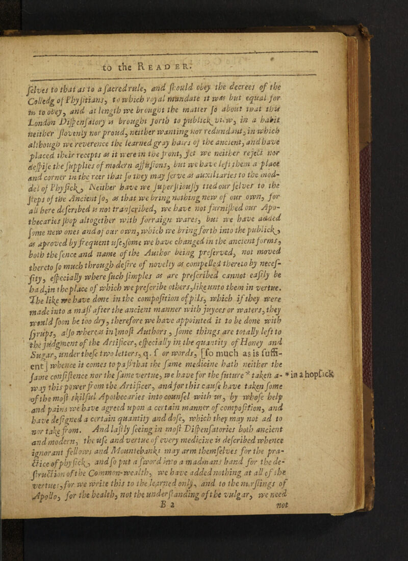 .. fives to that as to a facredrule3 frould obey the decrees of the Colkdg of fhyjitians0 to which royal mandate it was but equal for ik to obey5 and at length we brought the matter jo about tmt this London Vifyenfatory u brought forth to fifbhck^vLw3 in a habit neither fiovenly mrproud^ neither wanting nor redundant3 in which although we reverence the learnedgray hairs oj the ancient^ and have placed their reCcpts as it were m the front) jet we neither reject nor defife the Jupphes of modern ajfnjions, but we have left them a place and corner m the rcer that jo they may Jerve as auxiliaries to the mod- deloj hhyfickNeither have we juperjtioujly tiedour jelves to the Jfeps of the Ancient jo0 as that we bring nothing new of our own0 for all here cbfcribed vs not tranjeribed3 we have not furnijhed our Apo¬ thecaries jhop altogether with fonaign wares2 but we have added fome new ones and of our own5 which we bringforth into the public^ as aproved by frequent life from e we have changed in the ancient forms 9 both the fence and name of the Author being preferved> not moved thereto fr much through defire of novelty as compelled thereto by necef- fityo efreciahy where fuch Jimples as are preferred cannot eafrly be hadfin thcplace of which wepnferibe othersfrikeunto them in vertue. %he Ukp we have done in the compofrtion of pils0 which if they were made into a mafr after the ancient manner with juyees or waters3 they n'sttld foon be too dry 5 therefore we have appointed it to be done with fyrupJi a jo whereas in \moji Authors 3 fame things are totally left to the judgment of the Artificer: efecially in the quantity of Honey and Sugar3 under thefe two letters? q. f or words3 [fo much as is fuffi- ent] whence it comes to pafithat the fame medicine hath neither the fame confifence nor the fame vertue > we have for the future * taken a- * it? a hoptack way ibis power from the Artificer 5 and jor this caufie have taken feme of the moft skilful Apothecaries intocounfel with us ? by whofie help and pains we have agreed upon a certain manner of compofifiony and have defigned a certain quantity and dofr3 which they may not ad to nor tagefrom. And lafily feeing in mofi Difpenfatories both ancient and modern, the ufr and vertue of every medicine is deferibed whence ignorant fellows and Mountebanks may arm themfrlves for the pra¬ ctice ofphyficks andfo put a fword into a madmans hand for the de- fritUion of the Common-wealthy we have added nothing at all of the vertue?i for we write this to the.learned only ^ and to the mwflings of ^polios for the health3 not the under funding of the vulgar y we need