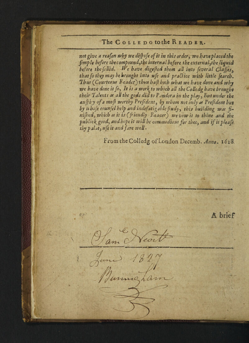 The CoLLEDGto the Reader. not give a reafon why we di$ofe of it in this or der,wehave placed the Jtmple before the compound,the internal before the external,the liquid before thefollid. We have digefted them all into fever a l Clafjes, that fo they may bebrouglot into ufe and practice with little fearcb. Thus (Courteous Reader) thou hafi both what we have done and why we have done it fo, It is a worbfo which all the Colledg have brought their Talents as aU the gods did to Pandora in the play, Rut under the auffiy of a mofi worthy Prefident, by whom not only as Prefident but by nhofe counjelhelp and indefatigable fiudy, this building was fi^ mjls'ed, which as it is (fi'iendly E.eaderj we vow it to thine and the publicl^good, andhopeit will be commodious for thee, and ifitpleafe tlsypalat, ufe it and fare well. From the Colledg of London Decemb. Anno.. 1618 \ & brief