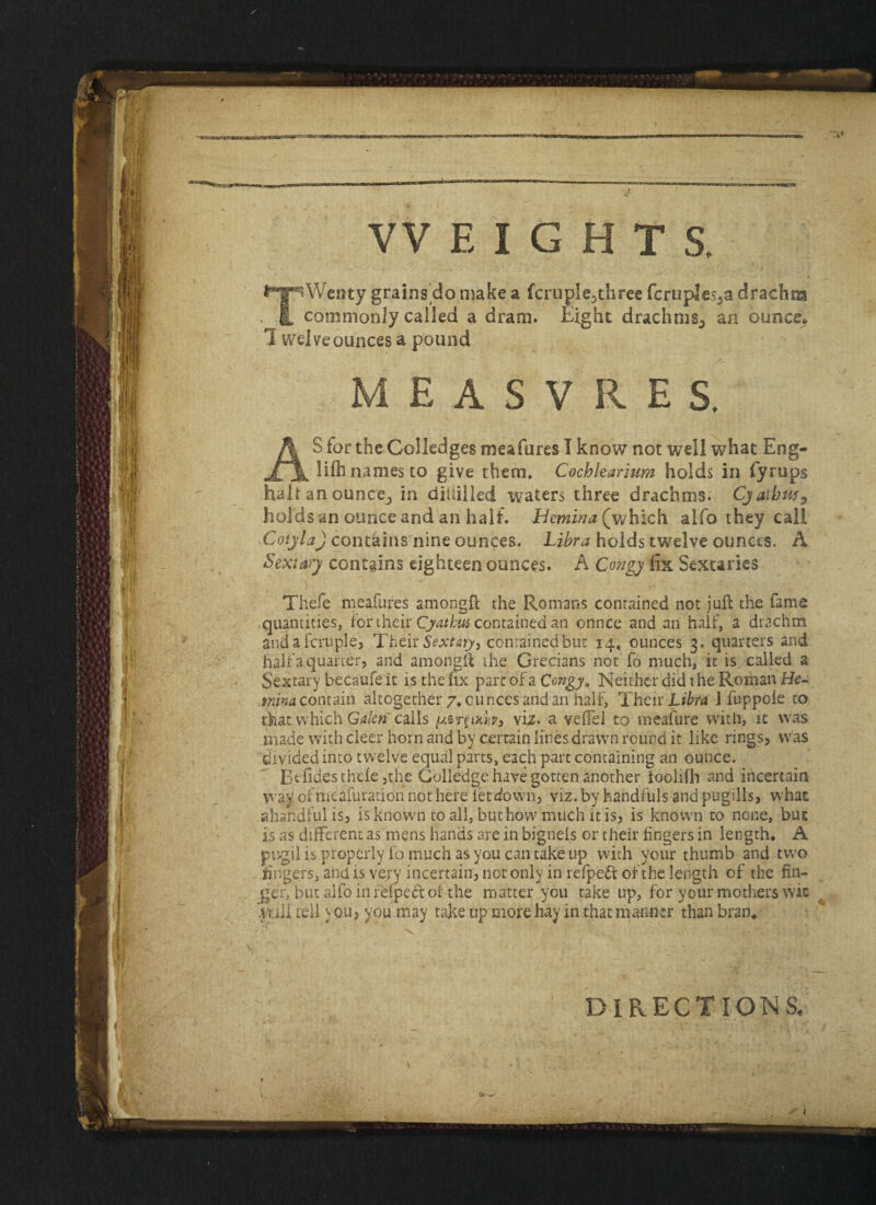 VV EIGHTS. grains do make a fcruple-three fcruples^a drachm commonly called a dram. Eight drachms^ an ounce* I welve ounces a pound MEASVRES. jes meafures I know not weli what Eng- _ _ names to give them. Cochlearium holds in fyrups halt an ounce., in diililled waters three drachms. 'Cjathw9 holds an ounce and an half. Hemina^which alfo they call 'Cotyla) contains nine ounces. Libra holds twelve ounces. A Sextary contains eighteen ounces. A Congy fix Sextaries Thefe meafures amongft the Romans contained not juft the fame quantities, for their Cjathus contained an onnce and an half, a drachm and a fcruple, Their Sextary, contained but 14, ounces 3. quarters and half a quarter, and amongft the Grecians not fo much, it is called a Sextary becaufe it is the fix pare of a Congy* Neither did the Roman Be¬ rnina contain altogether 7. ounces and an half, Their Libra ] fuppole to that which Galen' calls r§iKb, viz. a veftel to meafure with, it was made with cleer horn and by certain lines drawn round it like rings, was divided into twelve equal parts, each part containing an ounce. Befides thele ,the Colledge have gotten another looiifh and incertain way ofmeafur'ation not here letdown, viz. by handfuls and pugills, what aharidful is, is known to all, but how much it is, is known to none, but is as different as mens hands are in bignels or their fingers in length. A pugil is properly fo much as you can take up with your thumb and two fingers, and is very incertain, not only in refpeft of the length of the fin¬ ger, but alfo in fefpect of the matter you take up, for your mothers wic mil tell you, you may take up morehay in that manner than bran* DIRECTIONS.