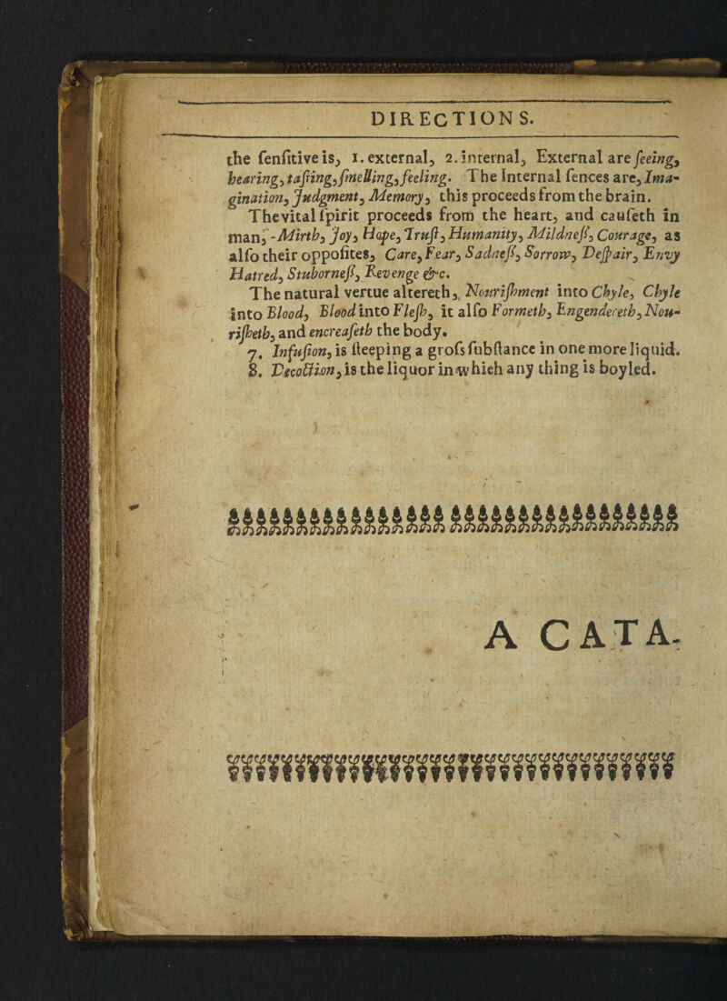 the fenfitive is, i. external, 2. internal, External are feeing, hearings taping) {welling) feeling* The Internal fences are.Ima¬ gination, Judgment, Memory) this proceeds from the brain. The vital fpirit proceeds from the heart, and caufeth in man, -Mirth) joy) Hope, Tra/1, Humanity, Mildnef, Courage) as alfo their oppofites, Carey Fear, Sadnefy Sorrow^ Vefyairy Envy Hatred) StubornefiRevenge &c. The natural vertue altereth, Nourifliment into Chyle, Chyle into Blood) Blood into Flefh) it alfo Formeth) Bngendecethy Non- rijhetb) and encreafeth the body, 7. Infufion) is keeping a grofsfubdance in one more liquid. 8. Vwttion) is the liquor in hi eh any thing is boyled. ■ ^ ' ' j* < X - , ' w V • ' „ . - ' ^ v ' ■ f/: ■ ; A CAT A,