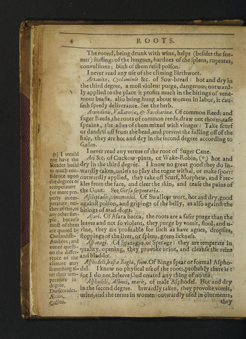 ‘Ill The rounds being drunk with wine, helps (befides the for¬ mer) ftuffings of the longues, hardnes of the fpleen, ruptures, convulfions; both of them refill poifon. I never read any ufe of the climing Birthwort. the third degree, a moft violent purge, dangerous; outward- ^ ly applied to the place it profits much in the bitings of vene- mous beads., alfo being hung about women in labor, it cau« feth fpeedy deliverance. See the herb. AmndinU, VaUator!£y &• Saccharin<e. Of common Reeds and fuger Reeds,the roots of common reeds,draw out thorn$,eafe fprains, the allies of them mixed withvineger: Take feurf or dandrif off from the head,and prevent the falling offof the hair, they are hot and dry in the fecond degree according to C alien. . . 2 would I never read any vertue of the root of Suger Cane, not have the &c. ofCucfcow-pints, or Wake-Robin, (°J hot and Reader build dry in the third degree. I know no great good they do in¬ to much con- wardly taken,unlefs to play the rogue withal, or make fport: fidence uponoutwardly applied, they take off Scurf, Morphew, and Frec- tpmo^ature ^°ni the face, and cleer the skin, and ecafe the pains of (or morepro-^ie ^oUt* Sez Gerfaferpentaria. ~  perly intern- Afckfiadisjvincetoxici. Of Swallofv wort, hotand dry,good perature; nei- againfl poifon, and gripings of the belly, as alfo againft the ther of this,or bitings ofmad-dogs. pie °Cbecaufe A$aY'u ^fara bacca5 the roots are a purge than the moft ofthem ieaves and not fo violent, they purge by vomit, (fool, and u- are quoted by rine, they are profitable for fuch as have agues, dropfies, Qutlandifh- Hoppings of the liver, or fpleep, green heknefs. Authors i and Ajfiaragi. Of Sparagus,or Sperage:. they are temperate in out?* Irik!* quality, opening, tfiey provoke urine, and cleahfe the reins repce of the anc* bladder. climate may Ajpbodeli>baJl<fi Regime^fom.Of Kings fpear or foemal Afpho- fomething al- del. I know no phyfical ufe of the roots,probably there is : ter their tem- forI do not beleeve.God created any thing of no tffe. Pera^ae in Atyhodeli*) Jibuti^ marU^ of male Afphodel. Hot and dry Bioftorides. in the fecond degree. Inwardly taken, they provoke vomit, ALtius,, urine,and the terms in women; outwardly ufed in ointments, • they