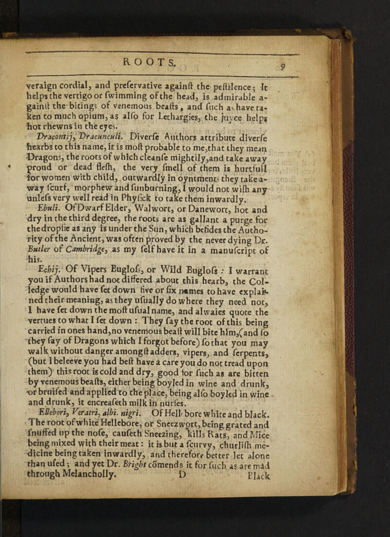 veraign cordial, and prefervative againft the peftilence; It helps the vertigo or fwimming of the head, is admirable a- gaintf the bitings of venemous beads, and fuch as have ta- ken to much opium, as alfo for Lethargies, the juvee helps hot rhewns in the eyes. Vracorttij, Vracunculi. Diverfe Authors attribute diverfe hearbs to this name, it is mod probable to me,that they mean Dragons, the roots of which cleanfe mightily,and take away proud or dead flelh, the very fmell of them is hurtful! lor women with child,. outwardly in oyntifients they take a- way feurf, morphew and funburning, I would not wifh any unlefs very well read in Phyfick to take them inwardly. Ebuli. Of Dwarf Elder, Walwort, orDanewort, hot and dry in the third degree, the roots are as gallant a purge for thedrophe as any is under the Sun, which befides the Autho¬ rity of the Ancient, was often proved by the never dying Dr. Butler of Cambridge, as my feIf have it in a manufeript of his. Echij. Of Vipers Buglofs, or Wild Buglofs : I warrant you if Authors had not differed about this hearb, the Col- ledge would have fet down five or fix nmmes to have explai¬ ned their meaning, as they ufually do where they need not, 1 have fet down the moftufual name, and alwaies quote the vertues to what I fet down : They fay the root of this being carried in ones hand,no venemous beaft will bite him,(and fo they fay of Dragons which I forgot before) fothat you may walk without danger amongft adders, vipers, and ferpents, (but 1 beleeve you had beft have a care you do not tread upon them) this root is cold and dry, good for fuch as are bitten by venemous beafts, either being boyjed in wine and drunk, or bruifed and applied to the place, being alfo boy led in wine and drunk, it encreafeth milk in nudes. EUebori, Veratrl, albi. nigru Of Hellr bore white and black. The root of white4 Hellebore, or Sneez wort, being grated and fnUffed up the nofe, caufeth Sneezing, Rills Rats, and Mice being mixed with their meat: it is but a feu rvy, churlifh me¬ dicine being taken inwardly, and therefore better let alone than ufed; and yet Dr. Bright comends it for fuch as are mad through Melancholly. D Black