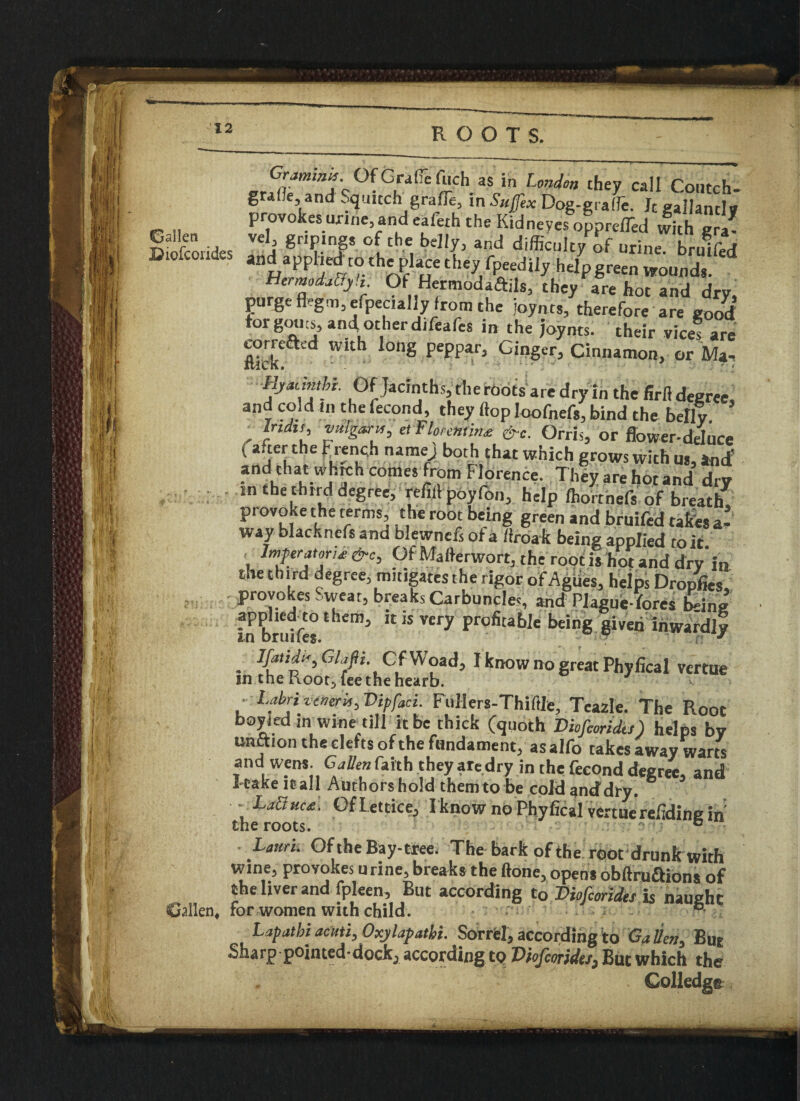 Grammy Of Graft fiich as in London they call Co.ltch- graOe, and Squitch graft, in Sufex Dog-graft. Jtgailandy provokes urine and eaferh the Kidneyes opprefted with evl Strides V*!l gTf* °[the, 1?eI'(’ and diffi«lty of urine, brulfed Honfdfn-‘ nf uCtthey fpeedily helpgreen wounds. HermodaLy.t. Of Hermodaftils, they are hot and dry. pu gc flegm, efpecially from the joynts, therefore are good torgoucs, and.otherdifeafes in the joynts. their vices are OTrre&ed with long peppar, Ginger, Cinnamon, or Ma^ Hjadnthi. Of Jacinths, theroots are dry in the firfl degree, and cold Jn the fecond, they flop loofnefs, bind the belly , etTlmntin* &e. Orris, or flower-deluce ( after the French naraej both that which grows with us, and’ and that which conies from Florence. They are hot and dry in the third degree, refill poyfon, help fhorthefs of breath provoke the terms, the root being green and bruifed takes a- way blackncfs and blewnefsofa firoak being applied to it. Infer atari* &c. Of Mafterwort, the root isliot and dry in the third degree, mitigates the rigor of Agues, helps Dropfies, provokes Sweat, breaks Carbuncles, and Plague-fores being in Brutes 1 “ * Very F°fitab,e beinS given inwardly . V^d^Glafii. CfWoad, I know no great Phyfical vcrtue in the Root5 fee the hearb. • Labrivtneri,, Vipfoci. Filllers-Thiftle, Teazle. The Root boy led m wine till it be chick (quoth Diofioridts) helps by unction the clefts of the fundament, asalfo takes away warts and wens. Calien faith they aredry in the fecond decree, and I-take it all Authors hold them to be cold anddry. ■ - La&uu. Of Lettice, I know no Phyfical vertuerefidine in theroots. j ° Lanri. Of the Bay-tree. The bark of the root drunk with wine, provokes urine, breaks the (tone, opens obftruaions of the liver and fpleen, But according to Diofcorides is naught Callen, for women with child. Lap at hi ami^Oxjlapathi. Sorrel, according to Gatteri, But Sharp pointed*docicj according to VfafcorideS) But which the Golledgt