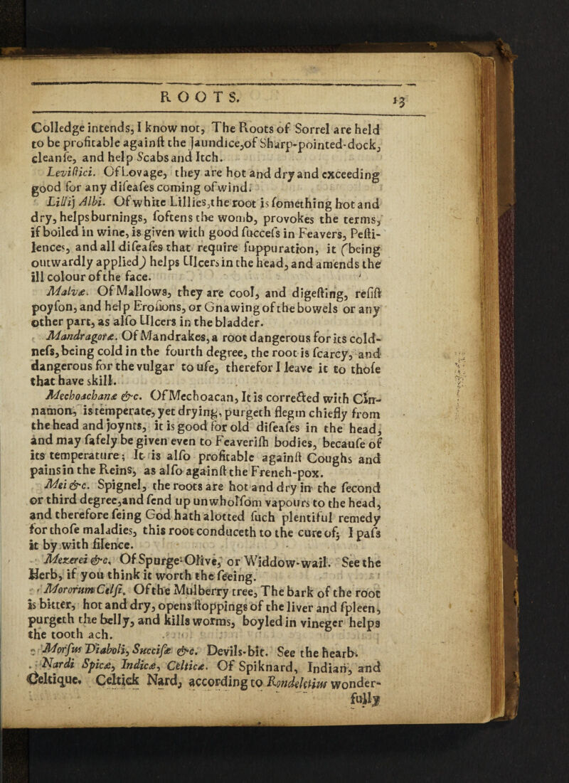 Colledge intends, I know not. The Roots of Sorrel are held to be profitable againft the Jaundice,of Sharp-pointed-dock, cleanfe, and help Scabs and Itch. Leviftici. GfLovage, they are hot and dry and exceeding good for any difeafes coming of wind. Lilli) Albi. Of white Lillies3the root is fomethrng hot and dry, helps burnings, foftens the womb, provokes the terms, if boiled in wine, is given with good fuccefs in Feavers, Pefti- lences, andall difeafes that require fuppuration, it fbeing outwardly applied) helps Ulcers in the head, and amends the ill colour of the face. Of Mallows, they are cool, and digefting, refill poyfon,and help Erofions, or Gnawing of the bowels or any other part, as alfo Ulcers in the bladder. Jidandragpt&. Of Mandrakes, a root dangerous for its cold- nefs, being cold in the fourth degree, the root is fcarcy, and dangerous for the vulgar toufe, therefor I leave it to thole that have skill. U ■ Jldechoachan* &c. OFMechoacan, It is corre&ed with Cin¬ namon, is temperate, yet drying, purgeth flegin chiefly from the head and joyncs, it is good for old difeafes in the head, and may fafely be given even toFeaverilh bodies, becaufeof its temperature; It is alfo profitable againft Coughs and painsin the Reins, as alfo againft the Freneh-pox. Mei&c. Spignel, the roots are hot and dry in the fecond or third degree,and fend up unwholfom vapours to the head, and therefore feing God hath alotted fuch plentiful remedy for thole maladies, this rootconduceth to the cureofj I pafs it by with filence. Mezerei Of Spurge- Olive; or Widdow-wail. See the Herb, if you think it worth the feeing. < AdorofumCilfi* Ofthe Mulberry tree. The bark of the root is bkter, hot and dry, opens ftoppings of the liver and fpleen , purgeth the belly, and kills worms, boyled in vineger helps the tooth ach. - ' e Morfw Diabolic Succifo &c. Devils*bit. See the hearb. t^Nardi Splc&y Indies^ Celtica. Of Spiknard, Indian, and CJelrique, Celtick Nard, according to Roncbihtiuf wonder-