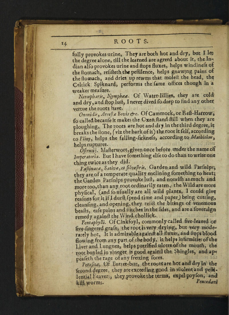 w* K f I r I 1 % 14 ROOTS. fully provokes urine. They are both hot and dry, but I leo the degree alone, till the learned are agreed about it, the In¬ dian alfo provokes urine and flops fluxes, helps windinefs of theftomach, refifteth the peftilence, helps gnawmg pains of theftomach, and dries up rewtns that moleft the head, the Celtick Spiknard, performs the fame offices though in a weaker meafure. ~Nivupbarif) Nympb&t- Of WatcrTillics, they are cold and dry, and flop lull, I neyepdived fo deep to find any other vertue the roots have. Ononidb, Arrefl# Bovis &C. Of Cammock, or Reft-Harrow, fo called bccaufe it makes the Oxen (land ftill when they arc ploughing, The roots are hot and dry in the third degree, it breaks the Hone, f viz the bark of it) the root it felf, according to Fliny, helps the fdling-ficknefs, according to Mathioluf, helps ruptures. 1, Ofrmtij. Mafterwort, given once before under the name of lmperatoria. But I have fomething elfe to do than to write one thing twice as they did. Taflinac£) Sativ£,et Jilveflrtf* Garden and wild Parfnips; they are of a temperate quality enclining fomething to heat; the Garden Parfnips provoke lull, and nourifh as much and moretoo,than any root ordinarily eaten, the Wild are more phyficaf, (andfoufuallyare all wild plants, I could givq reaforis for it if I durft fpend time and paperj being cutting, cleanfing, and opening, they refill the bitings of venemous hearts, eafe pains and ftitches in the fides, and are a foveraign remedy againft the Wjnd.chollick. Fentapbylli. OfCinkfoyl, commonly called fivedcaved or five-fingered grafs, the ropt is very drying, but very mode¬ rately hot, It is admirablyagaintt all fluxes, and rtpps blood flowing from any part of the body, it helps infirmities of the Liver and Lungues, helps putrified ulcers of the mouth, the root boy led jn vineger is good againil the Shingles, and ap- peafeth the rage ofany fretting fores. Fetafiu, Of Butter-bur, theroptsare hot and dry in the fecond degree, they are exceed mg good in violent and pefti- lential Leavers, they provoke the terras, expel poyfon, and lli worms. Pcuctdanj,