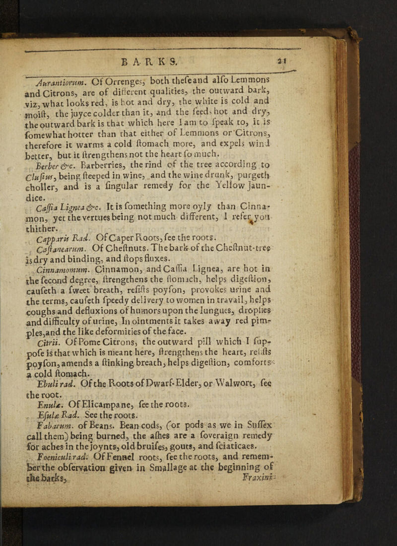 Aurantionim. Of Orrenges, both thefeand aifo Lemmons and Citrons, are of different qualities, the outward bark, viz,what looks red, is hot and dry, the white is cold and fnoift, the juyce colder than it, and the leed>hot and dry, the outward bark is that which here I am to fpcak to, it is fomewhat hotter than that either^ of Lemmons or Citrons, therefore it warms a cold flomach more, and expels wind better, but it (lengthens not the heart fo much. Berber &c. Barberries, the rind of the tree according to Clttfiuf} being fleeped in wine, and the wine drunk, purgeth choller, and is a Angular remedy for the Yellow jaun¬ dice. Cajfia Lignea&c. It is fomething more oyly than Ctnna* xnon^ yet the vertues being not much different, I refe^you thither. CapparU Rad. Of Caper Roots, fee the roots. Cafianearum. Of Cheflnuts. The bark of the Cheftnut-tree Is dry and binding, and flops fluxes. Cinnamomum. Cinnamon, andCaflia Lignea, are hot in the fecond degree, ilrengthens the flonuch, helps digeflion, caufeth a fweet breath, refills poyfon, provokes urine and the terms, caufeth fpeedy delivery to women in travail, helps coughs and defluxions of humors upon the lungues, dropiies and difficulty of urine. In ointments it takes away red pirn?- ples,and the like deformities of the face. Citrii. Of Pome Citrons, the outward pill which I fup- pofe is that which is nieant here, Ilrengthens the heart, rehfls poyfon,amends a (linking breath, helps digeflion, comforts a cold flomach. Ebuli rad. Of the Roots of Dwarf- Elder, or Wal wort, fee cheroot. < EnuU. Of Elicampane, fee the roots. EjuU Rad. See the roots. Fab arum, of Beans. Bean cods, (or pods as we in SufTex call them) being burned, the a flies are a foveraign remedy for aches in the joynts, old bruifes, gouts, and fciaticaes. Focniculirad. Of Fennel roots, fee the roots, and remem¬ ber the obfervation given in Smallageac the beginning of the barks, Fraxinfr