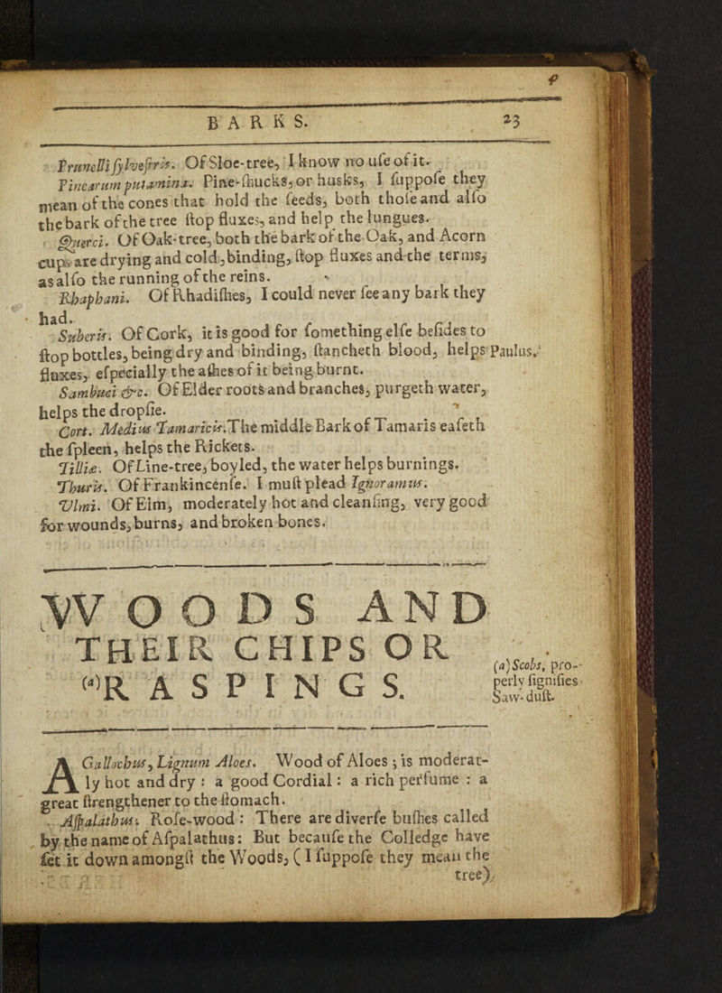 I TrmeUi fylvefirx* Of Sloe-tree, I know no Life of it. Pine arum put lamina* Pine'fhucksfjor husksy I fuppofe they mean of the cones that hold the feeds, both thole and alfo the bark of the tree hop fluxes, and help the longues. (Shard, Of Oak-tree, both the bark of the Oak, and Acorn cupy are drying and cold,binding, flop fluxes and the terms, as alfo the running of the reins. * Rbaphani, Of Rhadifties, I could never fee any bark they Suberis, Of Cork, it is good for fomething elfe befides to flop bottles, being dry and binding, ftancheth blood, helps Paulusy fluxes, efpecially the afhes of it being burnt. Sambuci &c. Of Elder roots and branches, purgeth water, helps the dropfie. - k * Cort. Medius TamaricK.The middle Bark of Tamaris eafeth the fpleen, helps the Rickets. TiUit. QfLine-tree/boyled, the water helps burnings. Thurbf. Of Frankincense. I mu ft plead Ignoramus. Vlmt• Of Elm, moderately hot and cleaning, very good §ov wounds,burns, and broken bones. o THEIR CHIPS OR “>R ASPIN GS. (a)Scobs, pro-- perly fignifles > Savv-duft. AGallacbuf) Lignum Aloes. Wood of Aloes ^ is moderat- ly hot and dry .* a good Cordial: a rich perfume : a great ftrengthener to the ftomach. Afyalatbus'. Role-wood : There are diverfe biilhes called by the name of Afpalathus: But becaufe the Colledge have fet it down atnongft the Woods, (I fuppofe they mean the ~ n “ ' trer|)