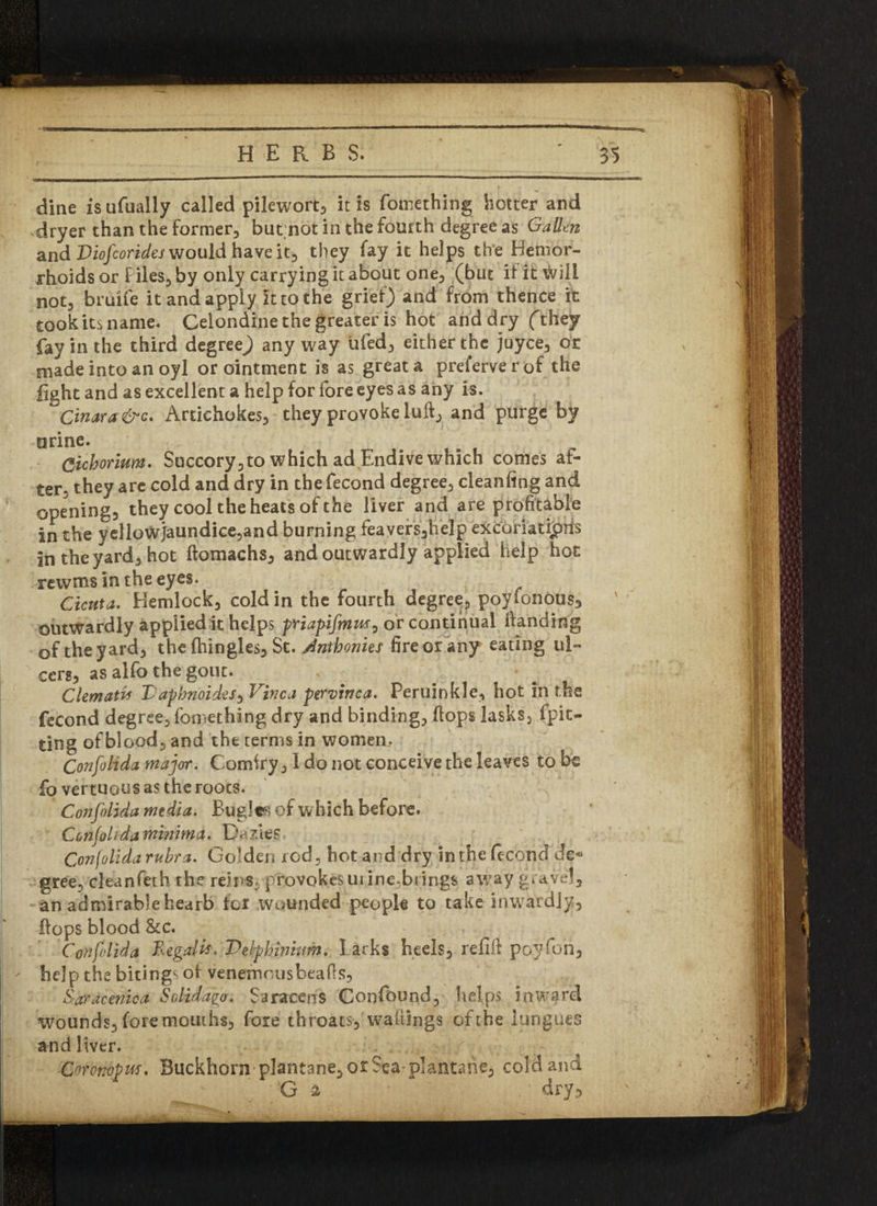 dine isufually called pilewort, it is fomething hotter and dryer than the former, but not in the fourth degree as Gallon and Diofcorides would have it, they fay it helps the Hemor¬ rhoids or F iles, by only carrying it about one, (but if it will not, bruife it and apply it to the grief) and from thence it took its name. Celondine the greater is hot and dry (they fay in the third degree) anyway iifed, either the juyce, or made into an oyl or ointment is as great a preferverof the fight and as excellent a help for fore eyes as any is. ~Cinara&c. Artichokes, they provoke lull, and purge by urine. Cicborium. Succory,to which ad Endive which comes af¬ ter, they are cold and dry in the fecond degree, cleanfing and opening, they cool the heats of the liver and are profitable in the yellowjaundice,and burning feavers,help excoriations in the yard, hot ftomachs, and outwardly applied help hot rewms in the eyes. ^ Cicuta. Blemlock, cold in the fourth degre^, poyfonous3 outwardly applied it helps priapifinm, or continual handing of the yard, the fhingles, St. Anthonies fire or any eating u!» x cers, as alfo the gout. Clematis Dapbnoides, Vinca pervinca. Peruinkle, hot in the fecond degree, fomething dry and binding, (tops lasks, fpit- ting of blood, and the terms in women, Confolida major. Comfry, 1 do not conceive the leaves to be fo vertuous as the roocs. Confolida media. Bugle; of w hich before. Confolida minima. De fies, Confolida rubra. Golden rod, hot and dry in the fecond de« gree, clean feth the reins, provokes urine.brings away gravel, an admirable hearb for wounded people to take inwardly, flops blood &c. Confolida Regain\ Delphinium. I arks heels, refill po.yfon, - help the bitings of venemo us beads, Saracenica Solidago. Saracens Confound, helps inwarcl wounds, fore mouths, fore throats, wailings of the longues and liver. • j/ ■Coronopiff. Buckhorn plantane,orSea plantahe, cold and G -2 dry5