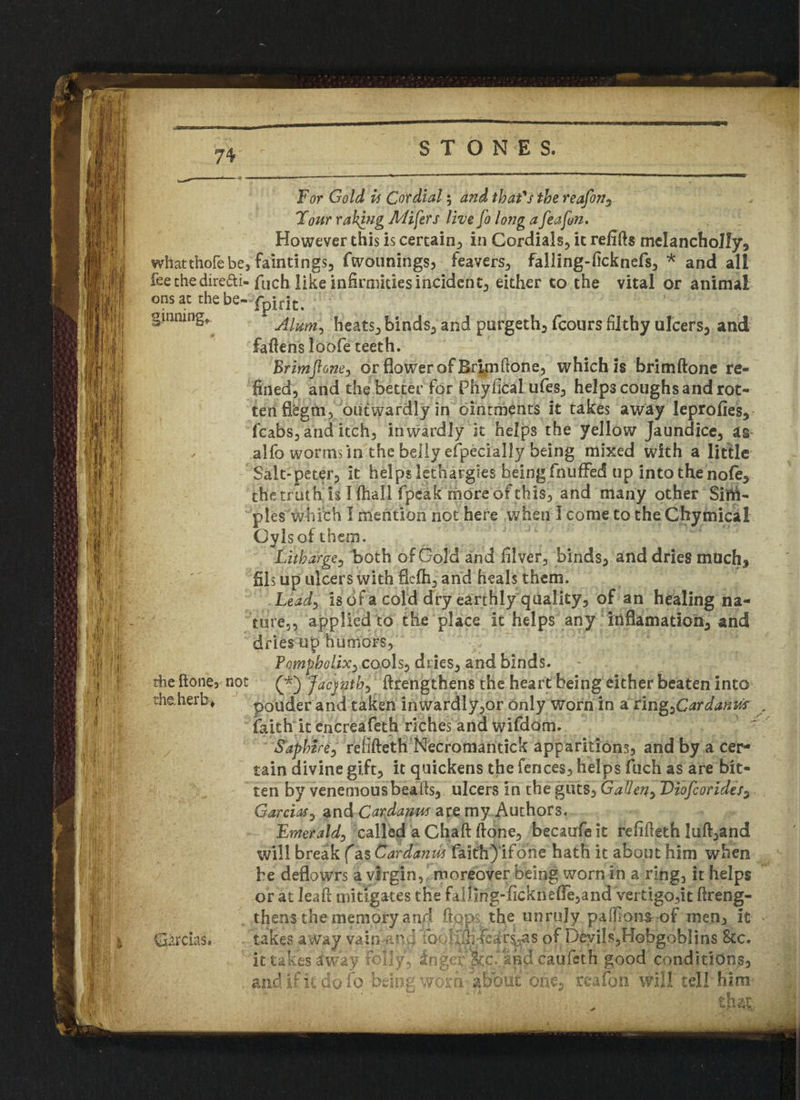 For Gold is Cordial; and that's the reafonr Tour raking Miners live fo long a feafim. However this is certain, in Cordials, it refills melancholly, whatthofebe, fain tings, fwounings, feavers, falling-ficknefs, * and all fee the direfti-fuch like infirmities incident, either to the vital or animal onsat thebe- ginning* * Alum, heats, binds, and purgeth, fcours filthy ulcers, and fafiens loofe teeth. Brimf one, or flower of Brim(lone, which is brimftone re¬ fined, and the better for Phyfical ufes, help3 coughs and rot¬ ten fiegm, outwardly in ointments it takes away leprofies, fcabs, and itch, inwardly it helps the yellow Jaundice, as ✓ alfo worms in the belly especially being mixed with a little Salt-peter, it helps lethargies being fnuffed up into the nofe, thetrath is Khali fpeak moreofthis, and many other Sim¬ ples which I mention not here when I come to the Chymical Oylsofthem. Litharge, both of Gold and filver, binds, and dries much, fils up ulcers with fiefti, and heals them. Lead-, is of a cold dry earthly quality, of an healing na¬ ture,, applied to the place it helps any inflamatioo, and dries up humors, Pompbolix, cools, dries, and binds. the fione3 not Jacjnth, ftrengthens the heart being either beaten into the.herb* ponder and taken inwardly,or only worn in a nn^Cardanm faith it encreafeth riches and wifdom. S'aphire, rellfteth Necromantick apparitions, and by a cer¬ tain divine gift, it quickens the fences, helps fuch as are bit¬ ten by venemousbeafis, ulcers in the guts, Galleny Diofcorides, Garcias, and Cardanm are my Authors. Emerald, called a Chaft ftone, becaufe it refifieth luff,and will break (as Car dan w faith) ifone hath it about him when he deflowrs a virgin, moreover being worn in a ring, it helps or at leaf! mitigates the falfing-ficktiefle,and Vertigo,it ftreng- thens-the memory and flops, the unruly pafikms of men, it Cias*. and if it do fo being wbrn^abbUC one, reafon' will tell him