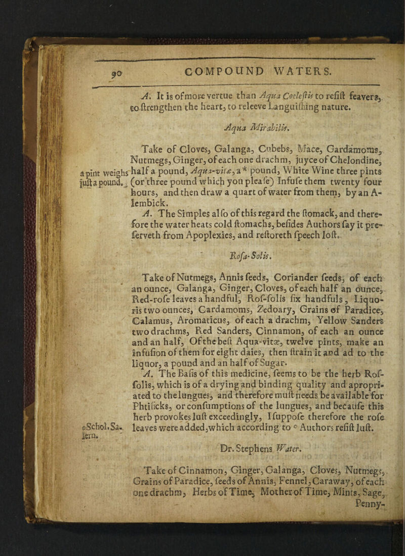 A. It is of more vertue than Aqua Coeleflii to relift feavers3 co-ftrengthen the hearty to releeve Languifiiing nature. Aqua Mirdbilw* Take of Cloves, Galanga, Cubebs, Mace-, Cardamoms, Nutmegs, Ginger, of each one drachm, juyceofChelondine, a pint weighs half a pound, Aqua-vim •> a* pound. White Wine three pints juft a pounds (or three pound which you pleafe) Infufe them twenty four hours, and then draw a quart of water from them, by an A* lembick. A. The Simples alfo of this regard the ftomack, and there¬ fore the water heats cold ftomacns, befides Authors fay it pre- ferveth from Apoplexies, and reftoreth fpeech loft. Take of Nutmegs, Annis feeds. Coriander feeds, of each an ounce, Galanga, Ginger, Cloves, of each half an ounce, Red-rofe leaves a handful, Rof-folis fix handfuls, Liquo- ris two ounces, Cardamoms, Zedoary, Grains of Paradice, Calamus, Aromaticus, of each a drachm, Yellow Sanders two drachms. Red Sanders, Cinnamon, of each an ounce and an half, Ofthebeft Aqua-vitae, twelve pints, make an infufionof them for eight daies, then ftrain it and ad to the liquor, a pound and an half of Sugar. A, The Bafts of this medicine, feems to be the herb Rof- folis, which is of a drying and binding quality and apropri- ated to the longues, and therefore muft needs be available for Phtihcks, orconfumptionsof the lungues, andbecaufe this herb provokes luft exceedingly, Ifuppofe therefore the rofe leaves were added,which according to c Authors refill luft. Dr. Stephens Water. Take of Cinnamon, Ginger, Galanga, Cloves, Nutmegs,. Grains of Pa rad ice, feeds of Annis, Fennel, Caraway, ofeach one drachm, Herbs of Tim®, Mother of Time, Mints, Sage,