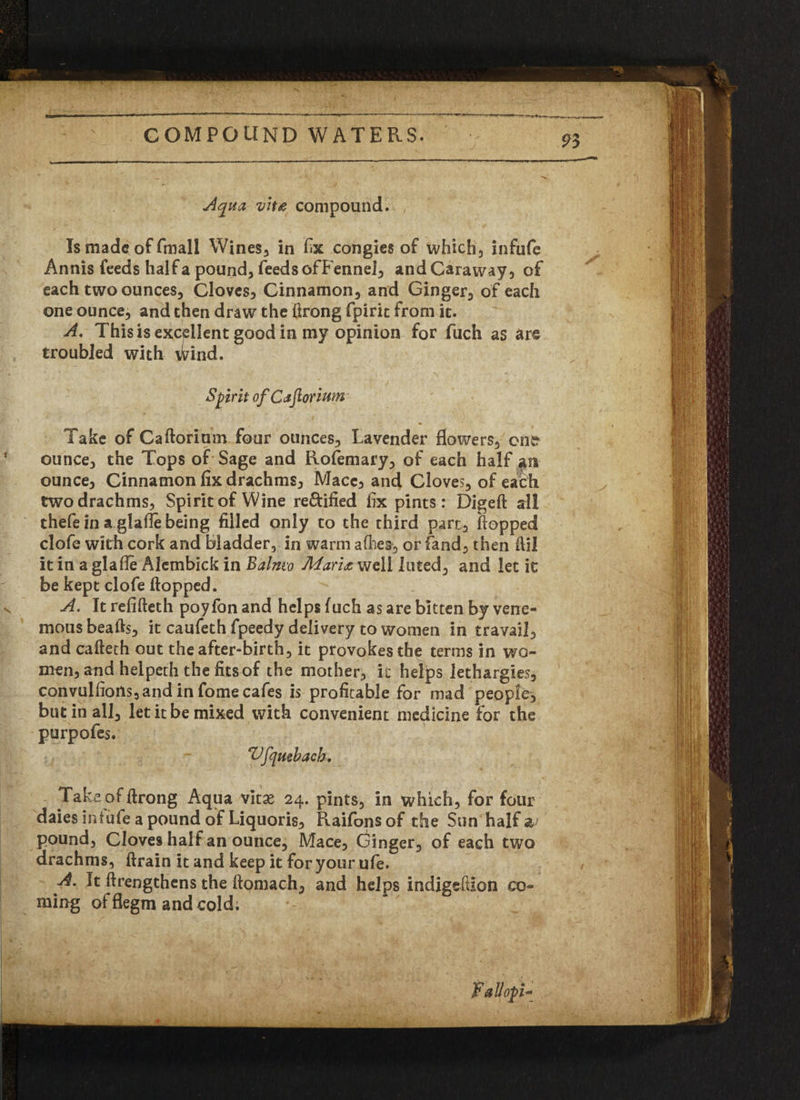 Aqua viu compound. , Is made: of fmall Wines, in fix congies of which3 infufe Annis feeds half a pound, feeds of Fennel, and Caraway, of each two ounces, Cloves, Cinnamon, and Ginger, of each one ounce, and then draw the ftrong fpiric from it. A, This is excellent good in my opinion for fuch as are troubled with wind. Spirit of CaftoriuM Take of Caftorium four ounces. Lavender flowers, one ounce, the Tops of Sage and Rofemary, of each half an ounce, Cinnamon fix drachms, Mace, and Cloves, of each two drachms. Spirit of Wine re&ified fix pints : Digeft all thefe in a glafle being filled only to the third part, flopped clofe with cork and bladder, in warm allies, or Land, then flil it in a glafle Alembick in Balmv Marix well luted, and let it be kept clofe flopped. A. It refifteth poyfon and helps fuch as are bitten by vene- mousbeafts, it caufeth fpeedy delivery to women in travail, and cafteth out the after-birth, it provokes the terms in wo¬ men, and helpeth the fits of the mother, it helps lethargies, convulfioHs, and in fome cafes is profitable for mad people, but in all, let it be mixed with convenient medicine for the purpofes. Vfquebacb. Take of ftrong Aqua vitae 24. pints, in which, for four daies infufe a pound of Liquoris, Raifonsof the Sun half a pound, Cloves half an ounce, Mace, Ginger, of each two drachms, ftrain it and keep it for your ufe. A. It flrengthens the ftomach, and helps indigeftion co¬ ming offlegm and cold. Fallopi*