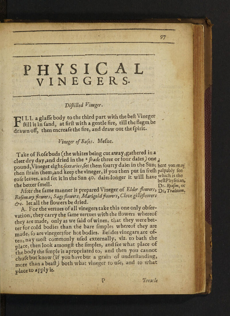 H Y S I C A L V I N E G E R S- r . ** Vijlilled Vim gw. FI L L a glafle body to the third part with the bed Vineger Ml it in fandj at firft with a gentle fire, tillthcflegtnbe drawn off, then encreafe the fire, and draw out the fpirit. Vineger ofKofes. Mefue. Take of Rofebuds (the whites being cut away gathered in & deer dry day ,and dried in the *fhade three or four daiesj one ^ pound,Vineger eight fextaries,fee them fourty dales in the Sun; here you may, then ftrain them,and keep the vineger, if you then put in frefli palpably fee rofeleaves, and fet it m the Sun 40. daies longer it will have^^ the better fmell. Dr. deafen, or After the fame manner is prepared Vineger of Elder flowers, Qi9rraditmt Kofemary flowers, Sage flowers-, Marigold flowers, Clove gilliflowers let all the flowers be dried. A- For the vertues of all vinegers take this one only obfer- vation, they carry the fame vertues with the flowers whereof they are made, only as we faid of wines, that they were bet¬ ter forco Id bodies than the bare fimples whereof they are made, fo are vinegers for hot bodies. Befides vinegars are of- ten5naymoft commonly ufed externally, viz. to bath the place, then look amongft the fimples, and fee what place of the body the fimpie is apropriated to, and then you cannot chufe but know (if you have but a grain of underftanding, more than a bead) both what vineger to u£e, and to what place to apply it. P ‘Inode