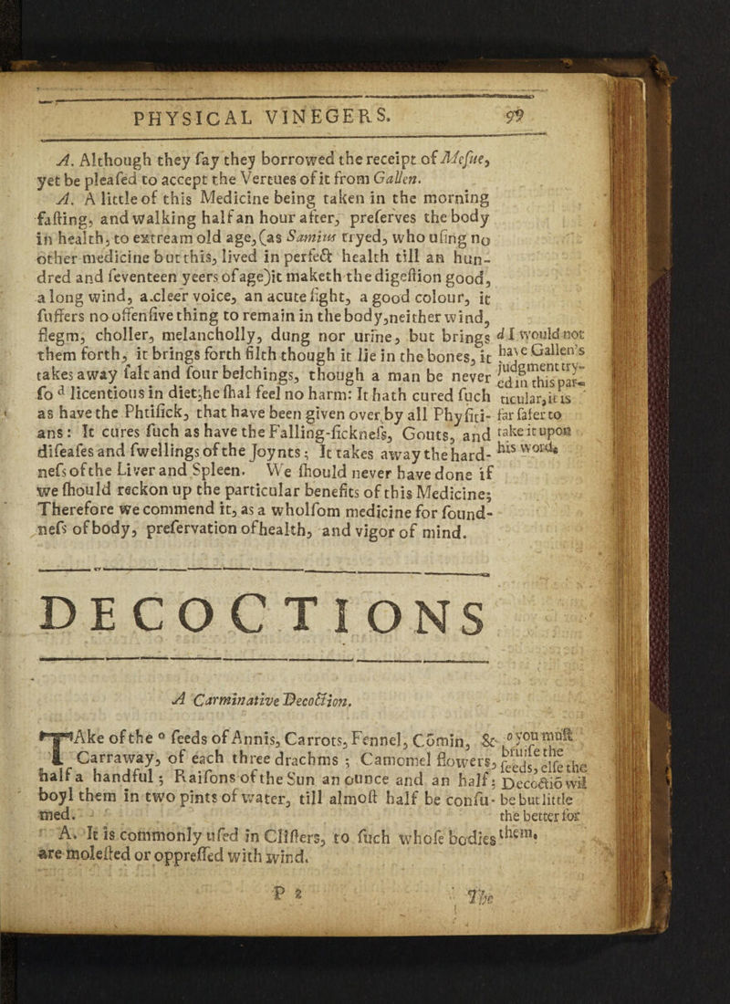 A. Although they fay they borrowed the receipt of Mefia, yet be pleafed to accept the Vert-ues of it from G alien. A. A little of this Medicine being taken in the morning faffing, and walking half an hourafterp preferves the body in health, to extream old age, (as Samim rryed, who uftng n0 other medicine but this, lived in perfect health till an hun¬ dred and feventeen yeers ofage)it maketh the digeftion good, a long wind, axleer voice, an acute light, a good colour, it fuffers no offenfive thing to remain in the body,neither wind, degm, choller, melancholly, dung nor urine, but brings I would not them forthit brings forth filth though it lie in the bones, it e G alien’s takes away fait and four belchings, though a man be never edilThisparl fo a licentious in diet^he lhal feel no harm: It hath cured fuch ticular,ius * as have the Phtilick, that have been given over, by all Phyfiti- farfaferto ans: It cures fuch as have the Falling-ficknefs, Gouts, and takeitupoa difeafes and dwellings of the Joynts; Ittakes away the hard- nefs of the Liver and Spleen. We fhould never have done if we fhould reckon up the particular benefits of this Medicine; Therefore we commend it, as a wholfom medicine for found- nefs of body, prefervation ofheakh, and vigor of mind. - . i r ■■ — ....*-*---■-—___ ________ ' 1 1 i DE CO C TiONS A Carminative DecoUion. TAke of the ° feeds of Annis, Carrots, Fennel, Comin, ■&* Carraway, of each three drachms ; Camomel flowers, half a handful; Raifons of the Sun an ounce and an half; Decb&owt boyl them in two pints of water, till aim oft half be confu* bebutlittle med. the better for A. It is commonly i]fed in Clifters, to fuch whole bodies are molefted or oppreffed with wind*