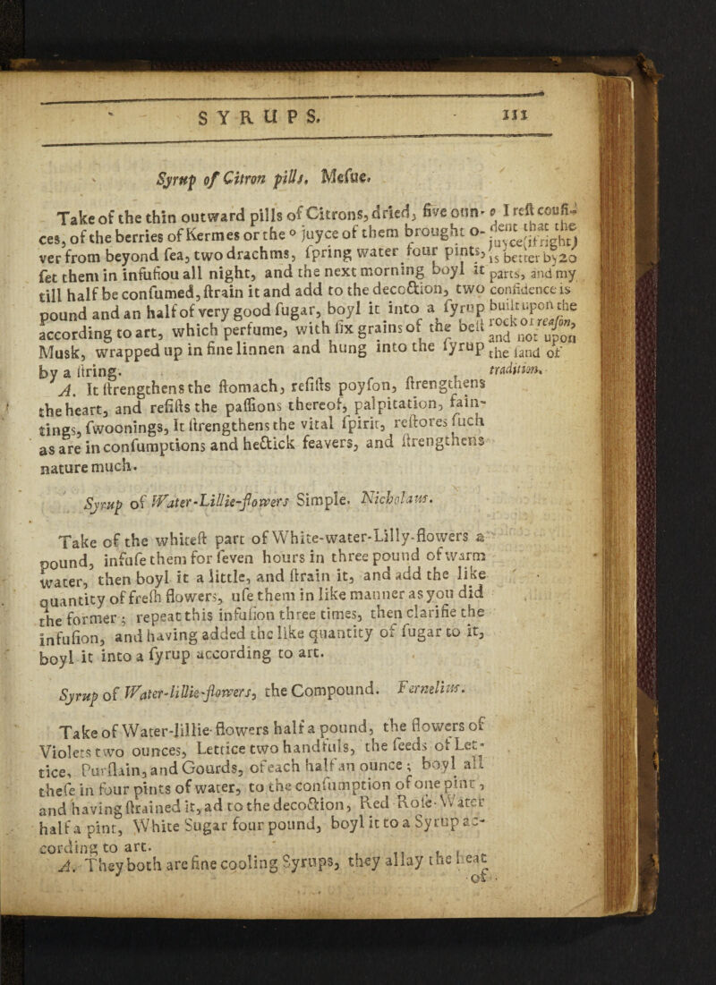 Syrup of Citron pilh, Mcfuc, Take of the thin outward pills of Citrons, dried, five cun-o I reft ceufi- ces, of the berries of Kerrnes orthe ° Joyce of them brought o- verfrotn beyond fea, two drachms, fpring water four P1*11*5 is better bj20 fet them in infufiou all night, and the next morning boyl it p3rts, and my till half be confumed, ftrain it and add to the deco&ion, two confidence is pound and an half of very good fugar, boyl it into a fyrup bui^P°^e according to art, which perfume, with fix grains of the belt Musk, wrapped up in fine linnen and hung into tne lyrup tjie jancj Qf by a firing. . . tradition. A. It ftrengthensthe ftomach, refills poyfon, itrengthens the heart, and refills the paffions thereof, palpitation, fain- tings, fwoonings. It ftrengthens the vital ipirit, reftoresfuch as are in confumptions and he&ick feavers, and itrengthens nature much* Sjwi? of Water-Lillie-flowers Simple. Nicholas. Take of the whiteft part of White-water-Lilly-fiowers a pound, infufe them for feven hours in three pound of warm ,/j water, then boyl it a little, and ftrain it, and add the like quantity off reft flowers, ufe them in like manner as you did the former; repeat this infufion three times, then clarifie the infufion, and having added the like quantity of fugar to it, boyl it into a fyrup according to art. Syrup of JVaterAiUk-fiamrs, the Compound. Ftrmim. Take of -Water-Jillie- flowers half a pound, the flowers of Violets two ounces, Lettice two handfuls, the feeds ot Let* tice, Purflain, and Gourds, of each halfap ounce ; boyl all t-hefe in four pints of water, to the confumption of one pint, and having drained it, ad to the deco&ion, Red Role-VV ater half a pint, White Sugar four pound, boyl it to a Syrup ac¬ cording to art. -, , * A. They both are fine cooling Syrups, they allay the heat