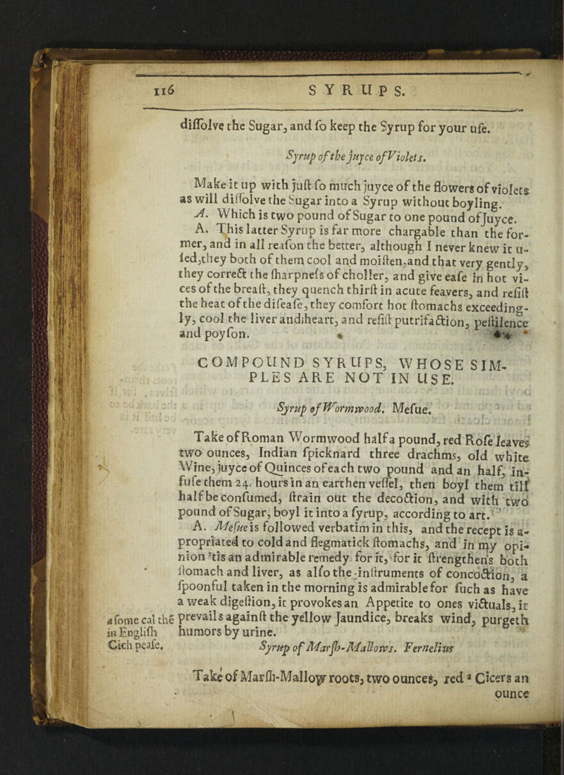 v :r ,1; [I I : [• - i * diflolve the Sugar, and fo keep the Syrup for your ufe. Syrup of thejuyce ofViolets. Make it up with juft fo much juyce of the flowers of violets aswili diifolve the Sugar into a Syrup without boyling, A. Which is two pound of Sugar to one pound ofjuyce, A. This latter Syrup is far more chargable than the for* mer, and in all reafon the better., although I never knew it u- led.they both of them cool and moiften,and that very gently, they corre& the Iharpnefs of choller, and give eafe in hot vi- cesofthe breaft, they quench third: in acute feavers, and relift the heat of the difeafe, they comfort hot ftomachs exceeding¬ ly, cool the liver andsheart, and relift putrifa&ion, peftilence andpoyfon. * COMPOUND SYRUPS, WHOSE SIM* PLES ARE NOT IN USE. Sjrup of Wormwood. Mefue. Take of Roman Wormwood halfa pound, red Role leaves two ounces, Indian fpicknard three drachms, old white fj'*S Wine, juyce of Quinces ofeach two pound and an half; in- fufe them 24. hours in an earthen veflel, then boyl them till halfbeconfumed, ftrain out the deco&ion, and with two pound of Sugar, boyl it into a fyrup, according to art. A. Mefue is followed verbatim in this, and the recept is a- propriated to cold and flegmatick ftomachs, and in my opi-» Fiion’tisan admirable remedy for it, Tor it ftrengtheiVs both ftomach and liver, as alfo the dnftruments of concoftion, a fpoonful taken in the morning is admirable for fuch as have a weak digeftion, it provokes an Appetite to ones visuals, it a Tome cal the prevails againft the yellow Jaundice, breaks wind, purgeth in En&lifh humors by urine. || Ciehpeafe, Syrup of Marfb-Mallows. Femeliw Take of Marfti-Mallo^ roots, two ounces, red3 Cheers ant ounce \