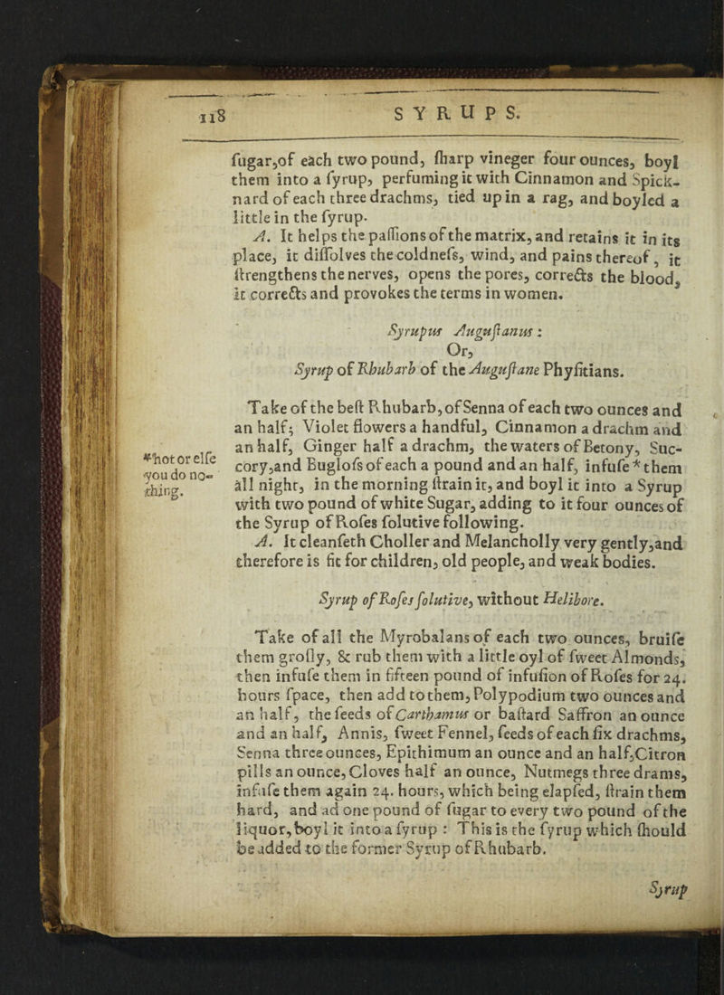 tn fugar,of each two pound, (harp vineger four ounces, boyf them into a fyrup, perfuming it with Cinnamon and Spick- nard of each three drachms, tied up in a rag, and boylcd a little in the fyrup. A. It helps the padions of the matrix, and retains it in its place, it diffolves thecoldnefs, wind, and pains thereof, it firengthens the nerves, opens the pores, corre&s the blood it corre&s and provokes the terms in women, Syr up us A ugu'jlanus: Or, Syrup of Rhubarb of the Augufiane Phyfitians. *hotorelfe you do no¬ thing. Take of the beft Rhubarb, of Senna of each two ounces and an half; Violet flowers a handful. Cinnamon a drachm and an half, Ginger half a drachm, the waters of Betony, Suc- cory,and Buglofsofeach a pound and an half, infufe*them all night, in the morning ftrain it, and boyl it into a Syrup with two pound of white Sugar, adding to it four ounces of the Syrup ofRofes folutive following. A. It cleanfeth Choller and Melancholly very gently,and therefore is fit for children, old people, and weak bodies. c Syrup ofRofejfolutivey without Helibore. Take of all the Myrobalansof each two ounces, bruife them grofiy, 8c rub them with a little oyl of fweet Almonds, then infule them in fifteen pound of infufion ofRofes for 24. hours fpace, then add to them, Polypodium two ounces and an half, the feeds o( Cartbarnus or baftard Saffron an ounce and an half, Annis, fweet Fennel, feeds of each fix drachms. Senna three ounces, Epithimum an ounce and an half,Citron pills an ounce, Cloves half an ounce, Nutmegs three drams, infiife them again 24. hours, which being elapfed, firain them hard, and ad one pound of fugar to every two pound of the liquor,boyl it into a fyrup : This is the fyrup which (hould be added to the former Syrup of Rhubarb.