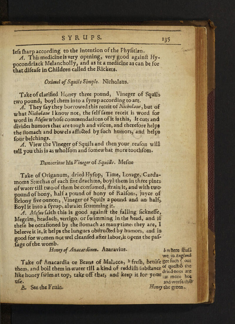 lefs (harp according to the intention of the Phyflcian. — A. This medicine is very opening, very good againft Hy- pocondriack Melancholly, and as fit a medicine as can be for thatdifeafe in Children called the Rickets. Oximel of Squils Simple* Nicholaus. Take of clarified Honey three pound, Vineger of Squil s two pound, boyl them into a fyrup according to art. A. They fay they borrowed this receit of Nicholas5 but of what Nicholas 1 know not, the felf fame receit is word for word in Mefue whofe commendations of it is this, It cuts and divides humors that are tough and vifeus, and therefore helps the Itomaeh and bowelsaffli&ed byfuch humors, and helps four belchings. A. View the Vineger of Squils and then your reafon will tell you* this is as wholfom andiomewhat moretoothfom. Democritus his Vineger of Squills, Mefue Take of Origanum, dried Hyfop, Time, Lovage, Carda~ moms Stoechas of each five drachms, boyl them in three pints of water till two of them be confumed, ftrain it, and with twa pound of hony , half a pound of hony of Raifons, ;uyce of Briony five ounces, ^Vineger of Squils a pound and an half* Boyl it into a fyrup, alwaies feumming it. A. Mefue faith this is good againft the falling fickneffe, Megrim, headach, vertigo, or fwimming in the head, and if thefe beoccafioncd by the ftomach as many times they are, I beleeveit is,it helps the lungues obfirufred by humors, and i& good for women not wel cleanfed after labor,it opens the paf- £age of the womb. Honey of Anacardium. Azaravius, & where fBall we; in England Take of Anacardia or Beans of Malacca, b frefb, bruifegetfuch t ouc them, and boil them in water till a kind of reddifh bibdance ^ like honey fwim at top, takje ofF that, and keep it for your |ar more ^ u£e. A. See the Fruit. andworfeth§j' Honey the greens