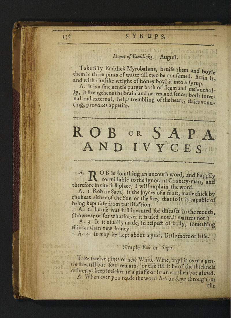 I y t -1. .———-———=————■—■=> SYRUPS. Honey of Emblicft. Auguft. Take fifty Emblick Myrobalans, bruife them and bovl them in three pints of water till two be confamed, (train ' and with the like weight of honey boyl it into a fyrup U> A. It is a fine gentle purger both of flegm and melanchol- I7, it itrengthens the brain and nerves,and fences both inte - nal and external, helps trembling ofthe heart, ftaie'vnmf' tings provokes appetite. mi* ROB S A P A AND IVYCES A' R ° B *S. ^omt^ing an uncouth word, and happily IV [orniidable to the Ignorant Country-man/and therefore in the firft place, I will explain the word. A. i.RoborSapa, is the juyces of a fruit, made thick by the heat either ofthe Snn or the fire, that fo it is capable of being kept lafefrom putrifaftion. A.; 1. Its uie was firft invented for difeafes in the mouth, (however or for whatfoever it is ufed now,it matters not.) A. 3. It it ufually made, in refpeft of body, ibmethine thicker than new honey. ° A. 4. It may be kept about a year, little more or lefle. ! 4 — % t . ' < J j l ’ , ' ' Simple Rob or Sapa. l Take twelve pints of new White-Wine, boyl it over a gen* tie hre, till but four remain, orelfe till it be of the thicknefs .0 honey 5 keep it either in a gfafTe or in an earthen pot glazed. /A. vv re-n ever you r^de the word Rob or Sapa throughout the